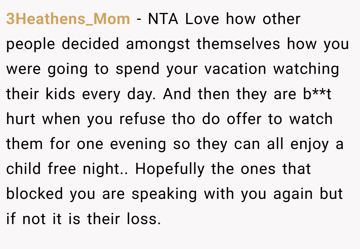 3Heathens_Mom − NTA Love how other people decided amongst themselves how you were going to spend your vacation watching their kids every day. And then they are b**t hurt when you refuse tho do offer to watch them for one evening so they can all enjoy a child free night.. Hopefully the ones that blocked you are speaking with you again but if not it is their loss.