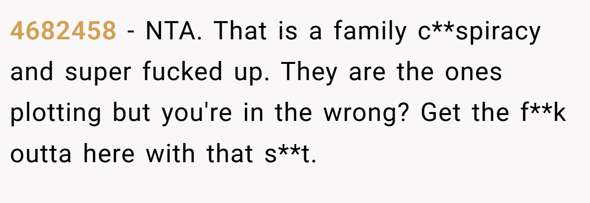 4682458 − NTA. That is a family c**spiracy and super fucked up. They are the ones plotting but you're in the wrong? Get the f**k outta here with that s**t.