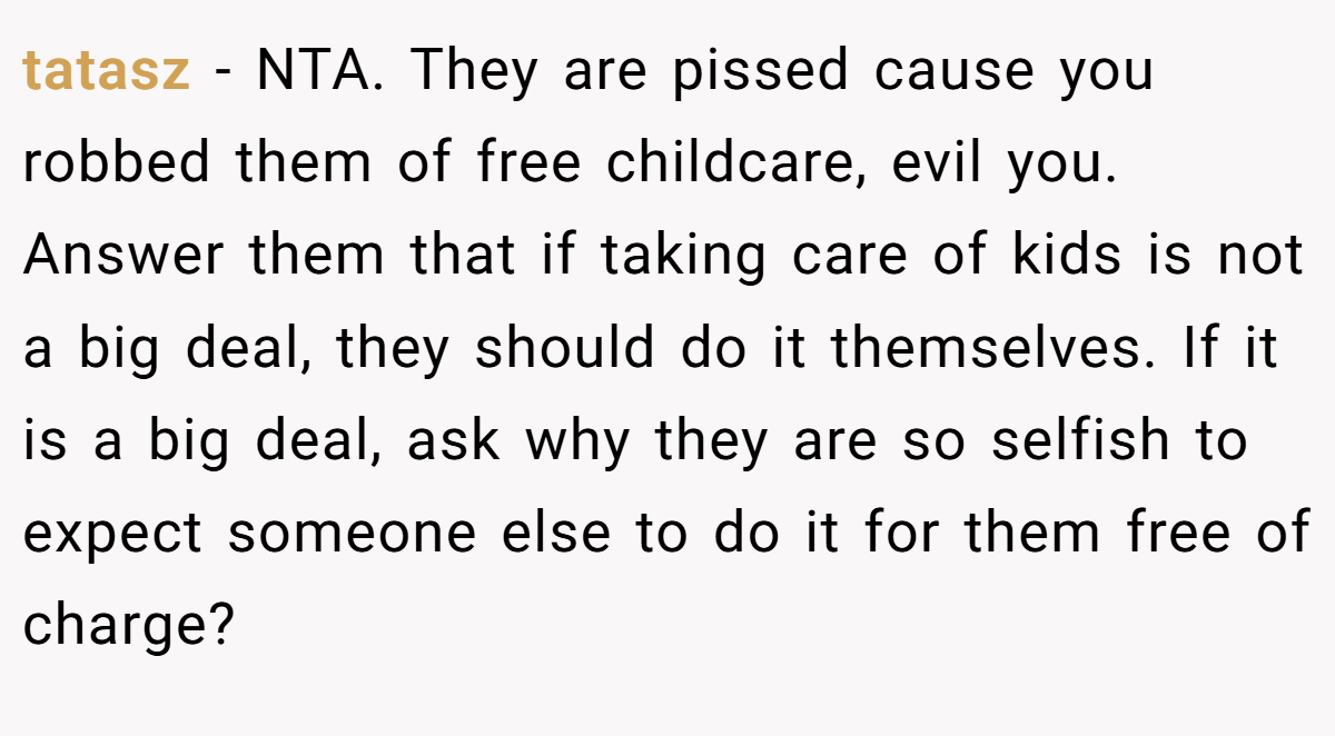 tatasz − NTA. They are pissed cause you robbed them of free childcare, evil you. Answer them that if taking care of kids is not a big deal, they should do it themselves. If it is a big deal, ask why they are so selfish to expect someone else to do it for them free of charge?