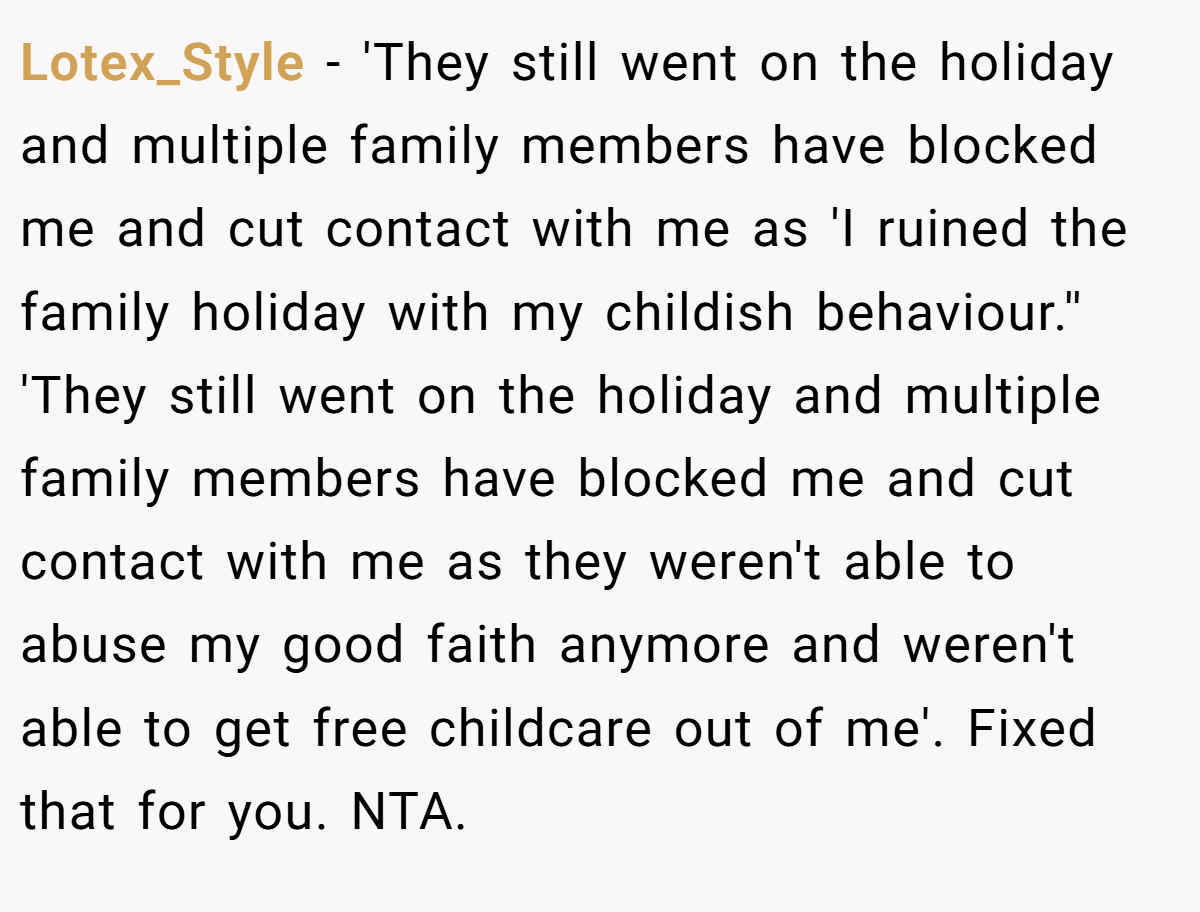 Lotex_Style − 'They still went on the holiday and multiple family members have blocked me and cut contact with me as 'I ruined the family holiday with my childish behaviour.'' 'They still went on the holiday and multiple family members have blocked me and cut contact with me as they weren't able to abuse my good faith anymore and weren't able to get free childcare out of me'. Fixed that for you. NTA.