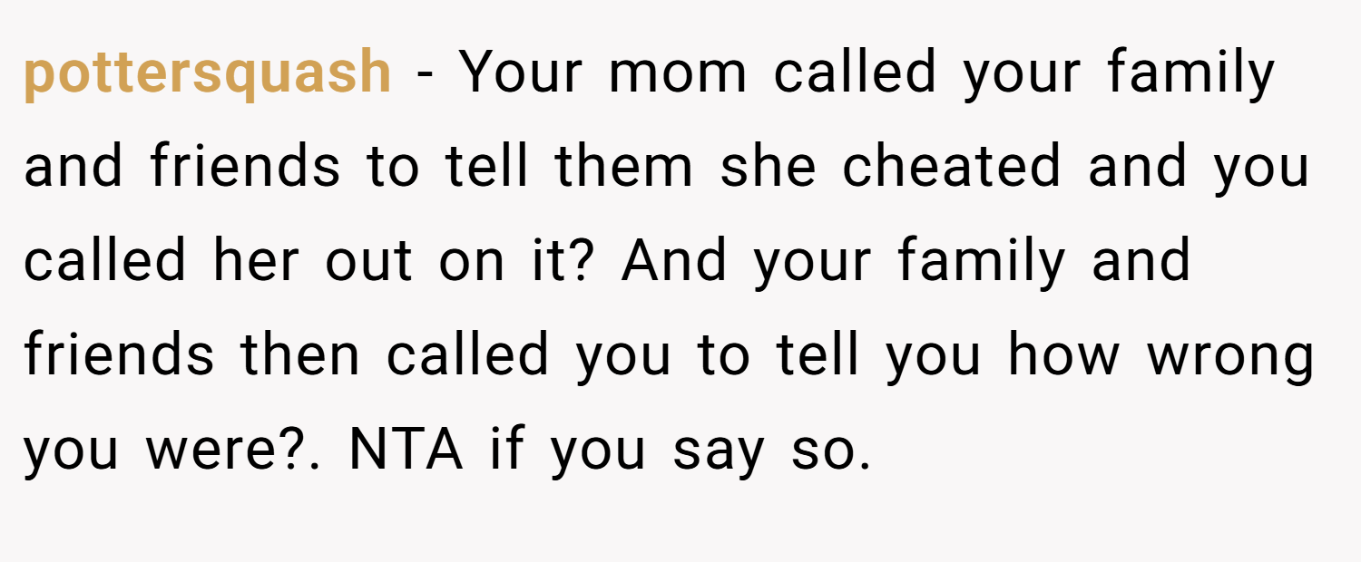 pottersquash − Your mom called your family and friends to tell them she cheated and you called her out on it? And your family and friends then called you to tell you how wrong you were?. NTA if you say so.
