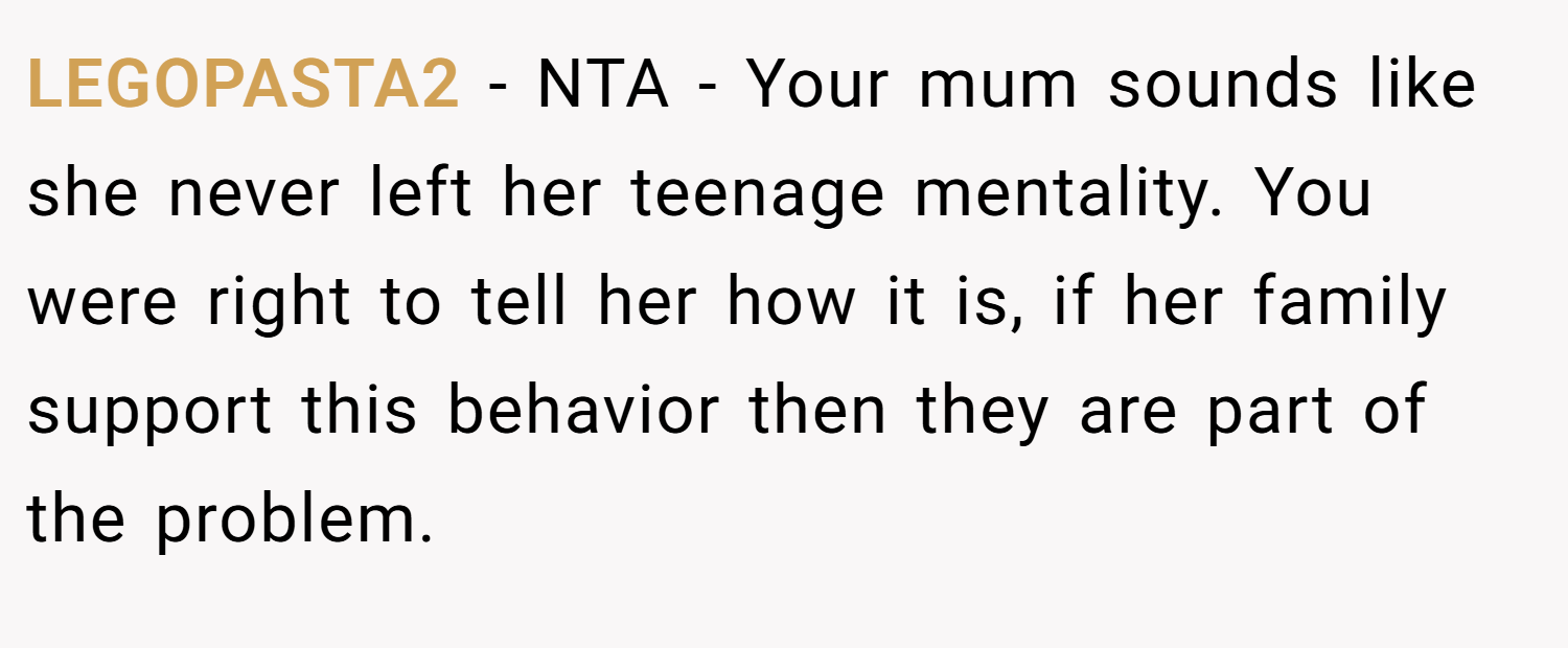 LEGOPASTA2 − NTA - Your mum sounds like she never left her teenage mentality. You were right to tell her how it is, if her family support this behavior then they are part of the problem.