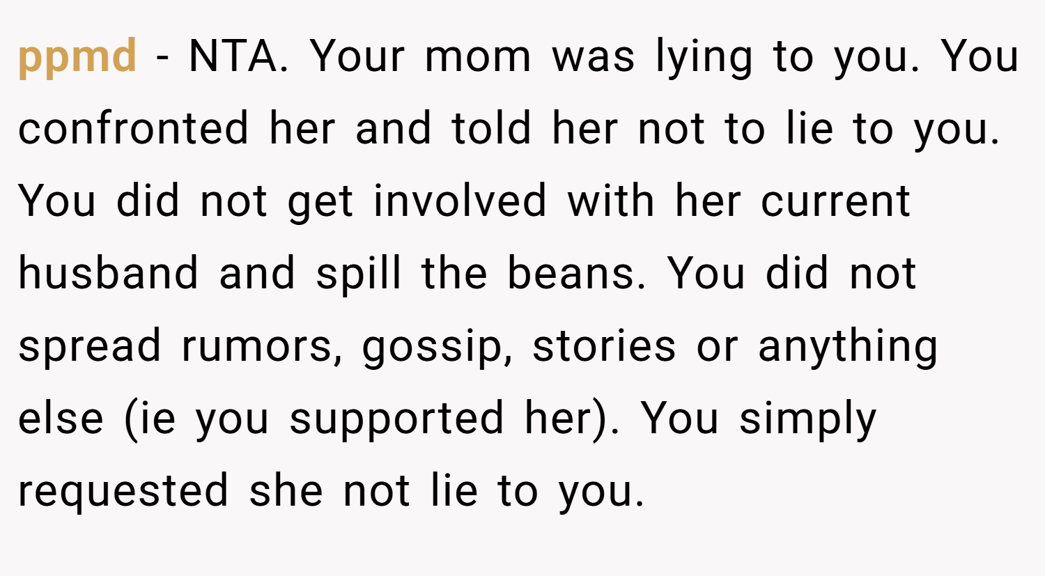 ppmd − NTA. Your mom was lying to you. You confronted her and told her not to lie to you. You did not get involved with her current husband and spill the beans. You did not spread rumors, gossip, stories or anything else (ie you supported her). You simply requested she not lie to you.