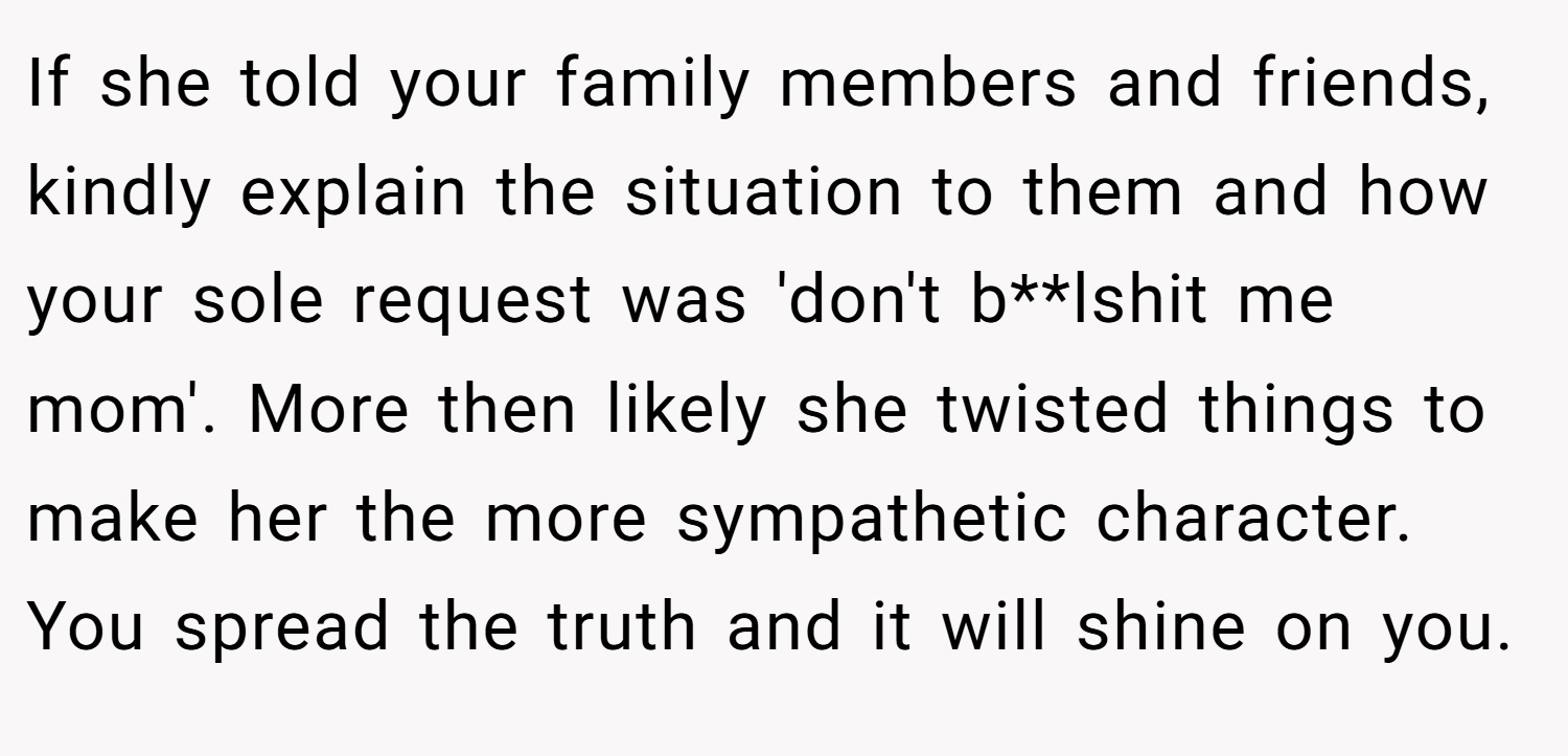If she told your family members and friends, kindly explain the situation to them and how your sole request was 'don't b**lshit me mom'. More then likely she twisted things to make her the more sympathetic character. You spread the truth and it will shine on you.