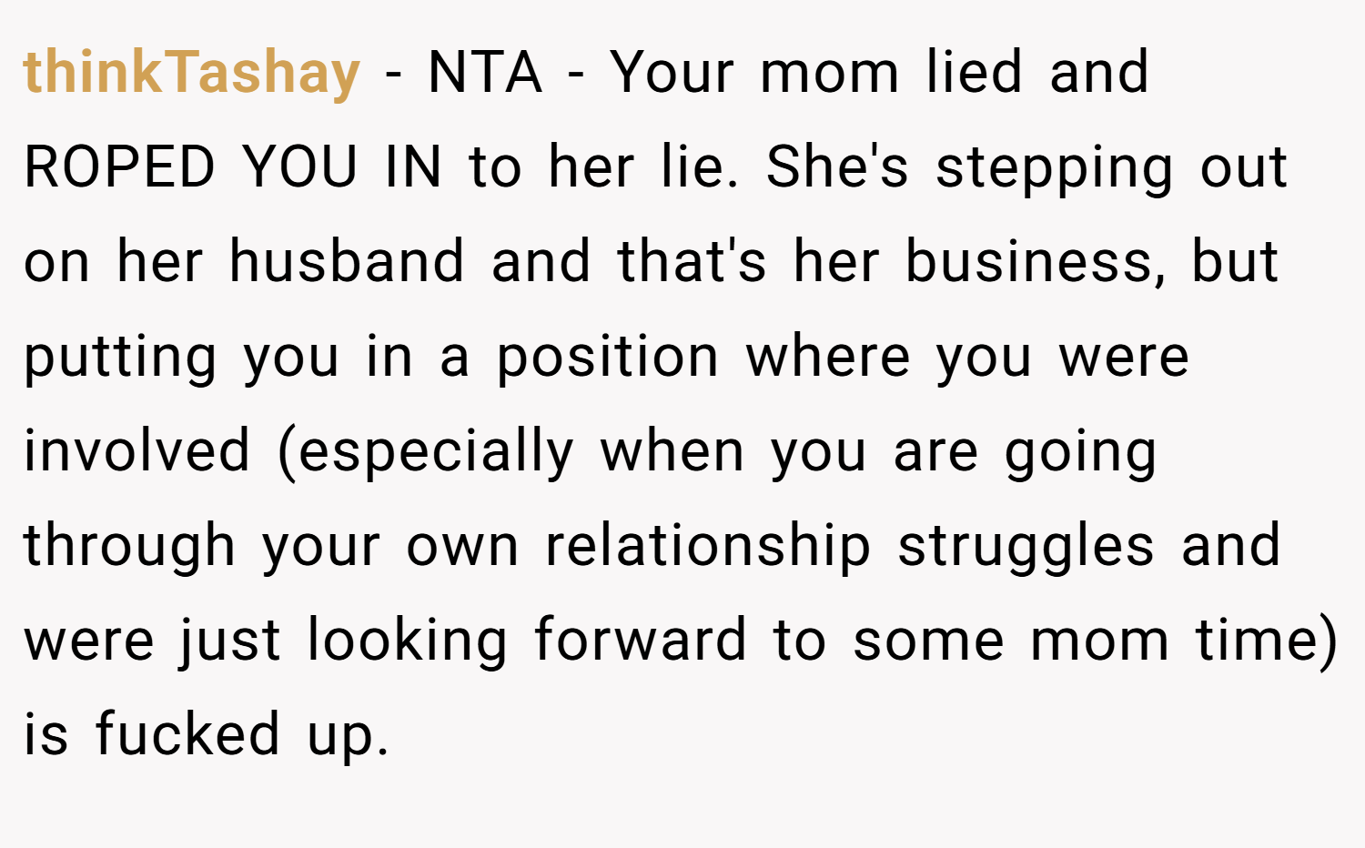 thinkTashay − NTA - Your mom lied and ROPED YOU IN to her lie. She's stepping out on her husband and that's her business, but putting you in a position where you were involved (especially when you are going through your own relationship struggles and were just looking forward to some mom time) is fucked up.