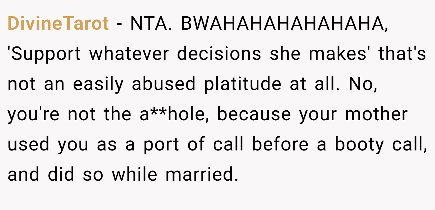 DivineTarot − NTA. BWAHAHAHAHAHAHA, 'Support whatever decisions she makes' that's not an easily abused platitude at all. No, you're not the a**hole, because your mother used you as a port of call before a booty call, and did so while married.