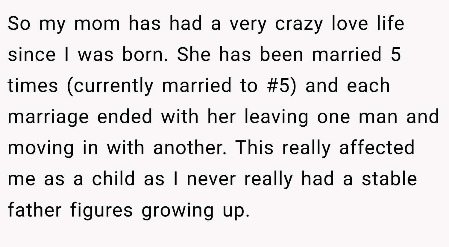 So my mom has had a very crazy love life since I was born. She has been married 5 times (currently married to #5) and each marriage ended with her leaving one man and moving in with another. This really affected me as a child as I never really had a stable father figures growing up.