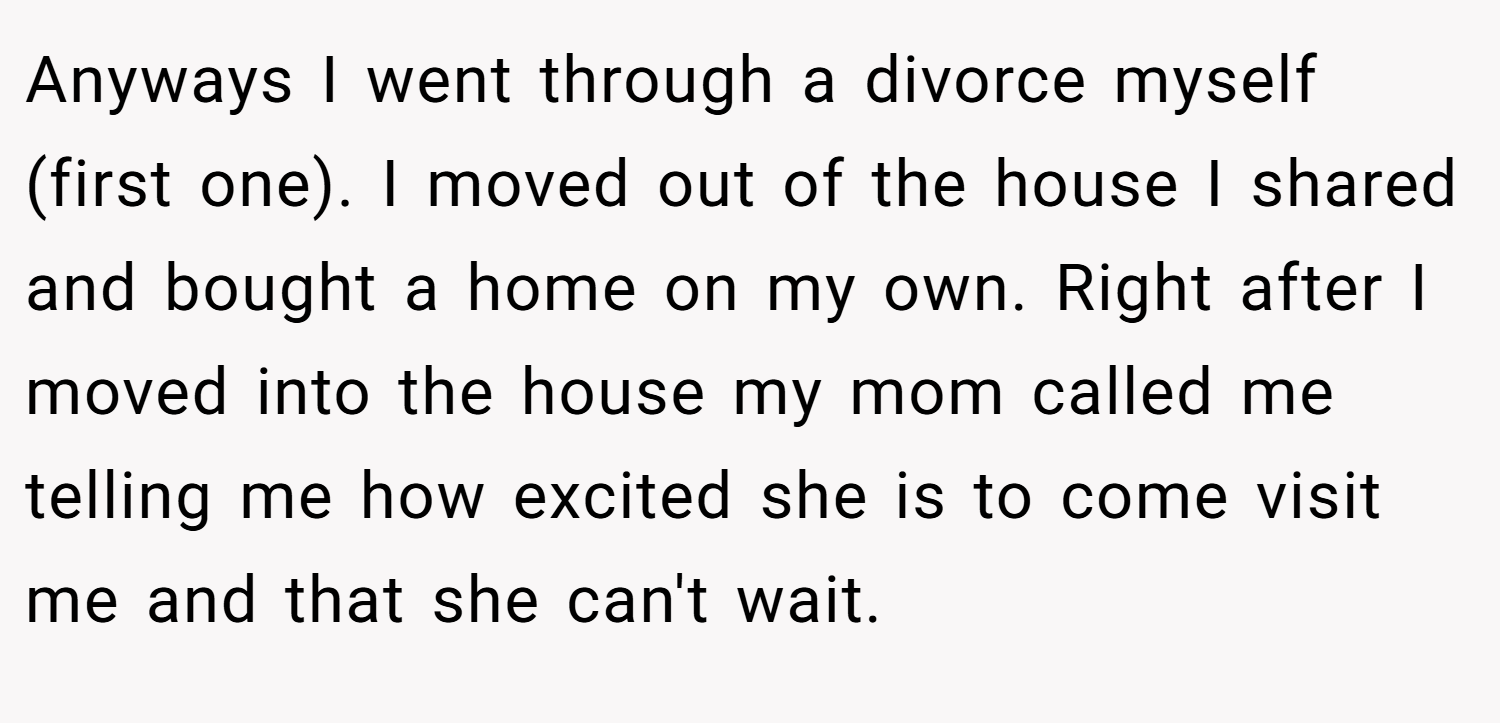 Anyways I went through a divorce myself (first one). I moved out of the house I shared and bought a home on my own. Right after I moved into the house my mom called me telling me how excited she is to come visit me and that she can't wait.
