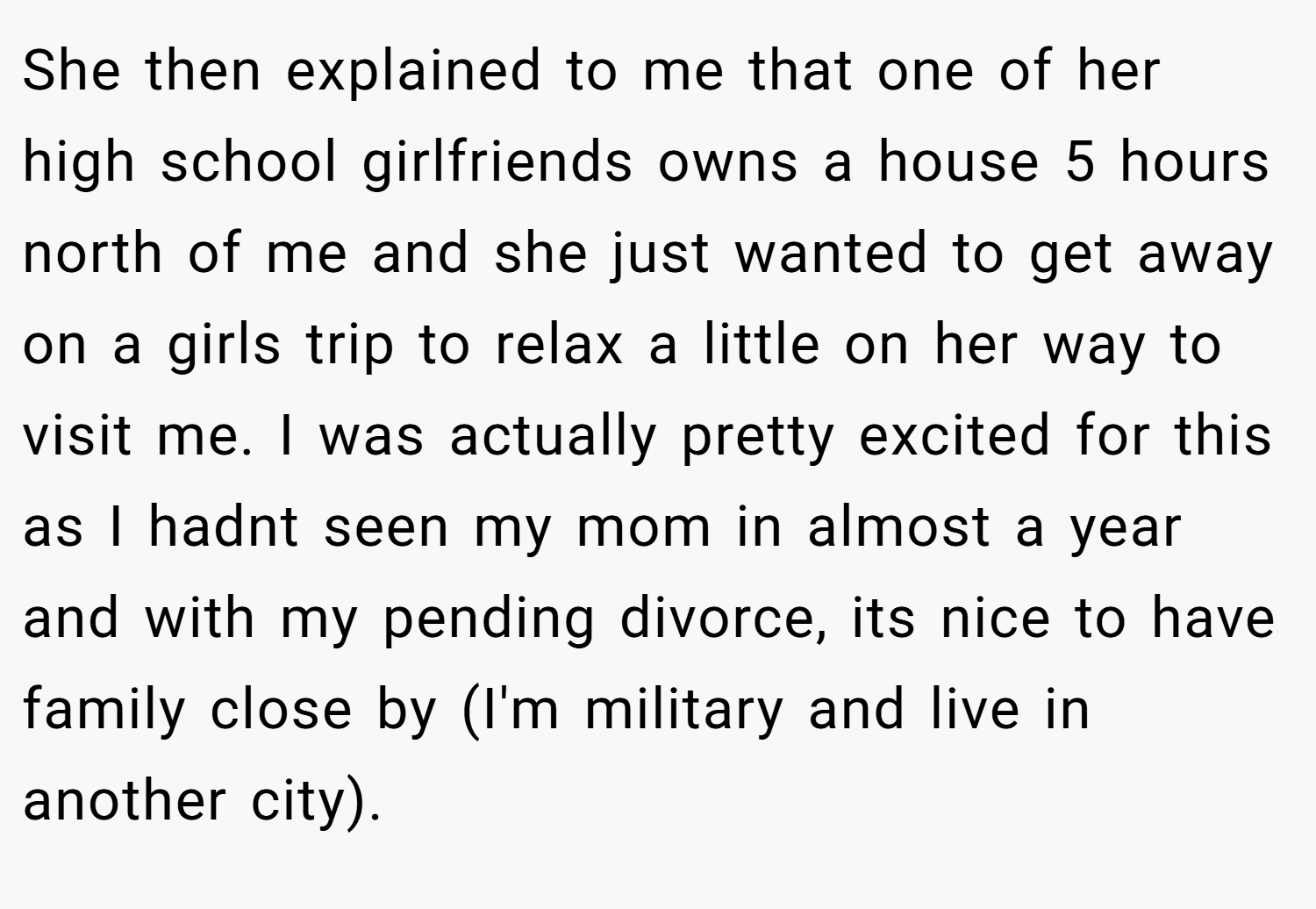 She then explained to me that one of her high school girlfriends owns a house 5 hours north of me and she just wanted to get away on a girls trip to relax a little on her way to visit me. I was actually pretty excited for this as I hadnt seen my mom in almost a year and with my pending divorce, its nice to have family close by (I'm military and live in another city).
