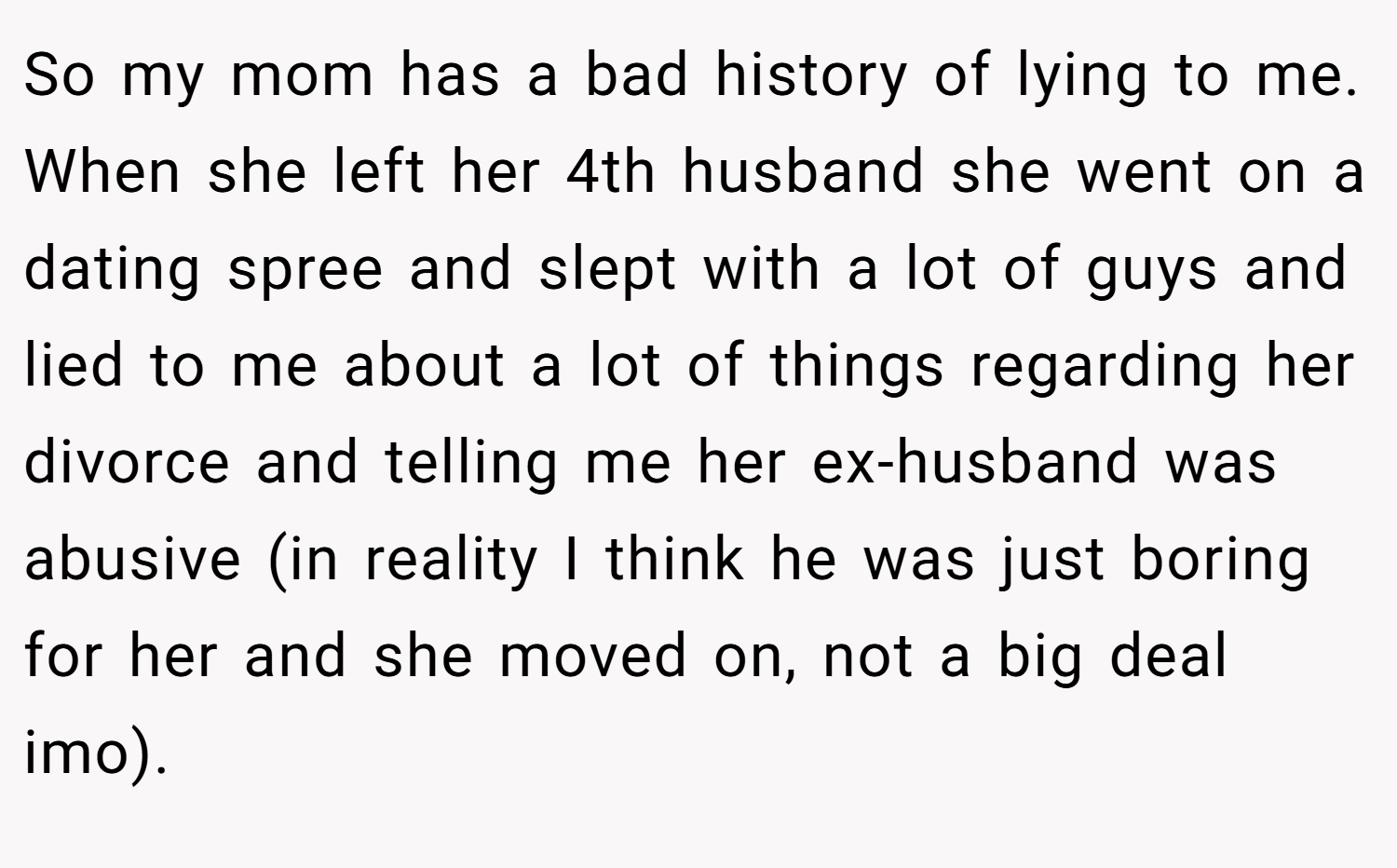 So my mom has a bad history of lying to me. When she left her 4th husband she went on a dating spree and slept with a lot of guys and lied to me about a lot of things regarding her divorce and telling me her ex-husband was abusive (in reality I think he was just boring for her and she moved on, not a big deal imo).