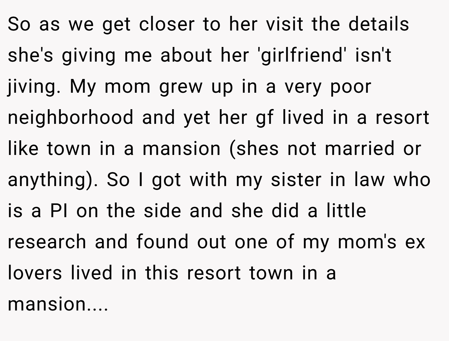 So as we get closer to her visit the details she's giving me about her 'girlfriend' isn't jiving. My mom grew up in a very poor neighborhood and yet her gf lived in a resort like town in a mansion (shes not married or anything). So I got with my sister in law who is a PI on the side and she did a little research and found out one of my mom's ex lovers lived in this resort town in a mansion....