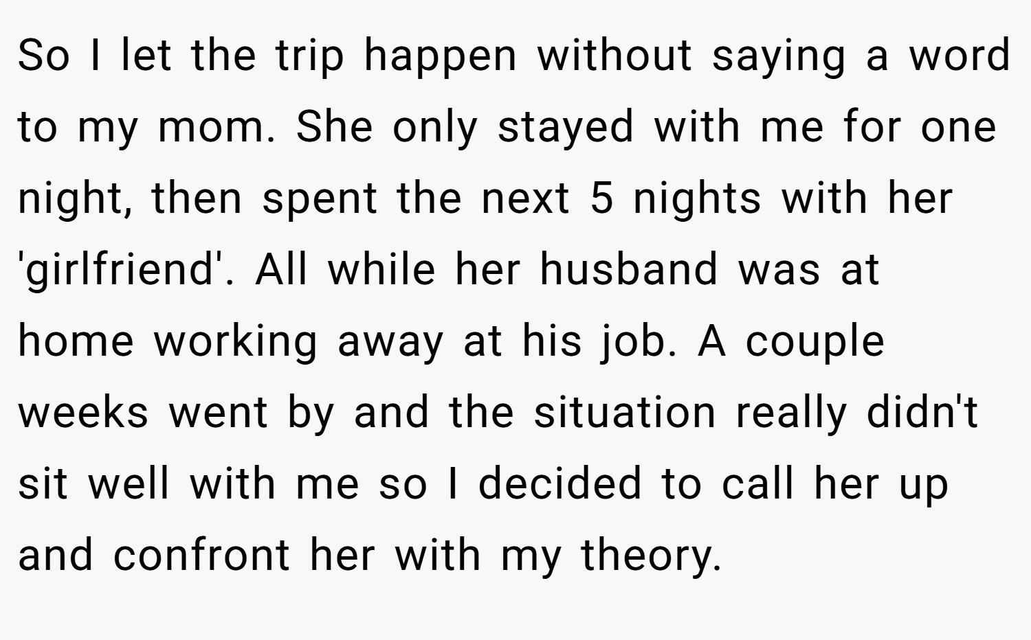 So I let the trip happen without saying a word to my mom. She only stayed with me for one night, then spent the next 5 nights with her 'girlfriend'. All while her husband was at home working away at his job. A couple weeks went by and the situation really didn't sit well with me so I decided to call her up and confront her with my theory.