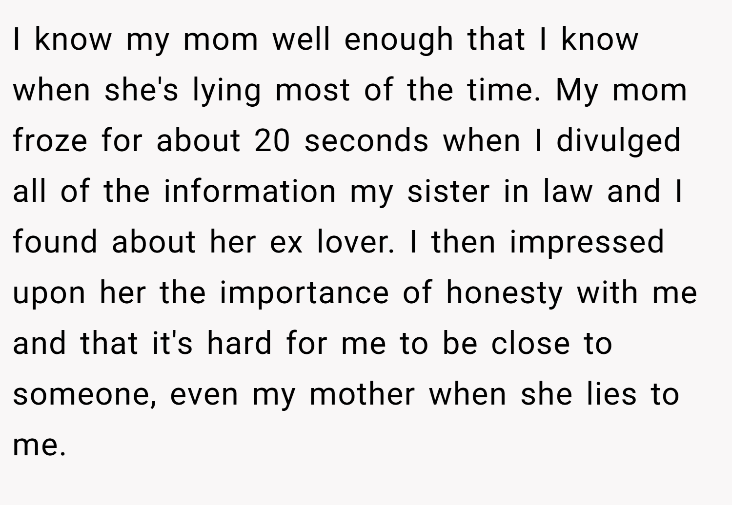 I know my mom well enough that I know when she's lying most of the time. My mom froze for about 20 seconds when I divulged all of the information my sister in law and I found about her ex lover. I then impressed upon her the importance of honesty with me and that it's hard for me to be close to someone, even my mother when she lies to me.