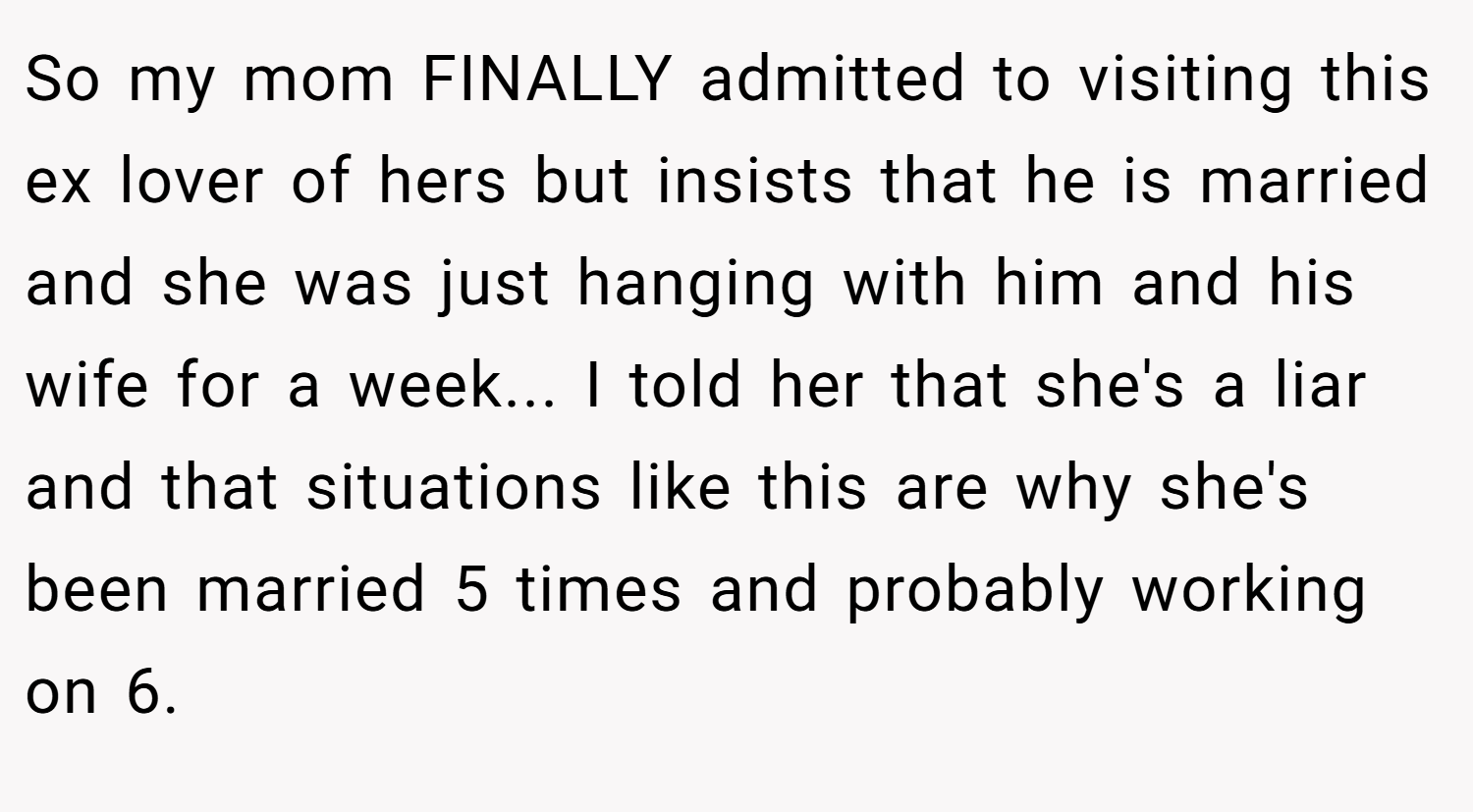 So my mom FINALLY admitted to visiting this ex lover of hers but insists that he is married and she was just hanging with him and his wife for a week... I told her that she's a liar and that situations like this are why she's been married 5 times and probably working on 6.