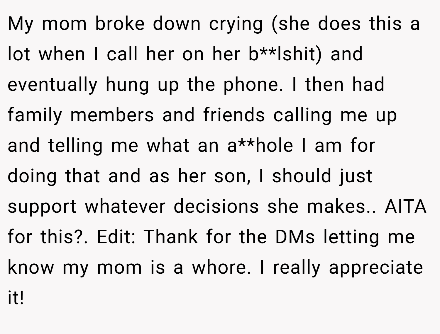 My mom broke down crying (she does this a lot when I call her on her b**lshit) and eventually hung up the phone. I then had family members and friends calling me up and telling me what an a**hole I am for doing that and as her son, I should just support whatever decisions she makes.. AITA for this?. Edit: Thank for the DMs letting me know my mom is a whore. I really appreciate it!