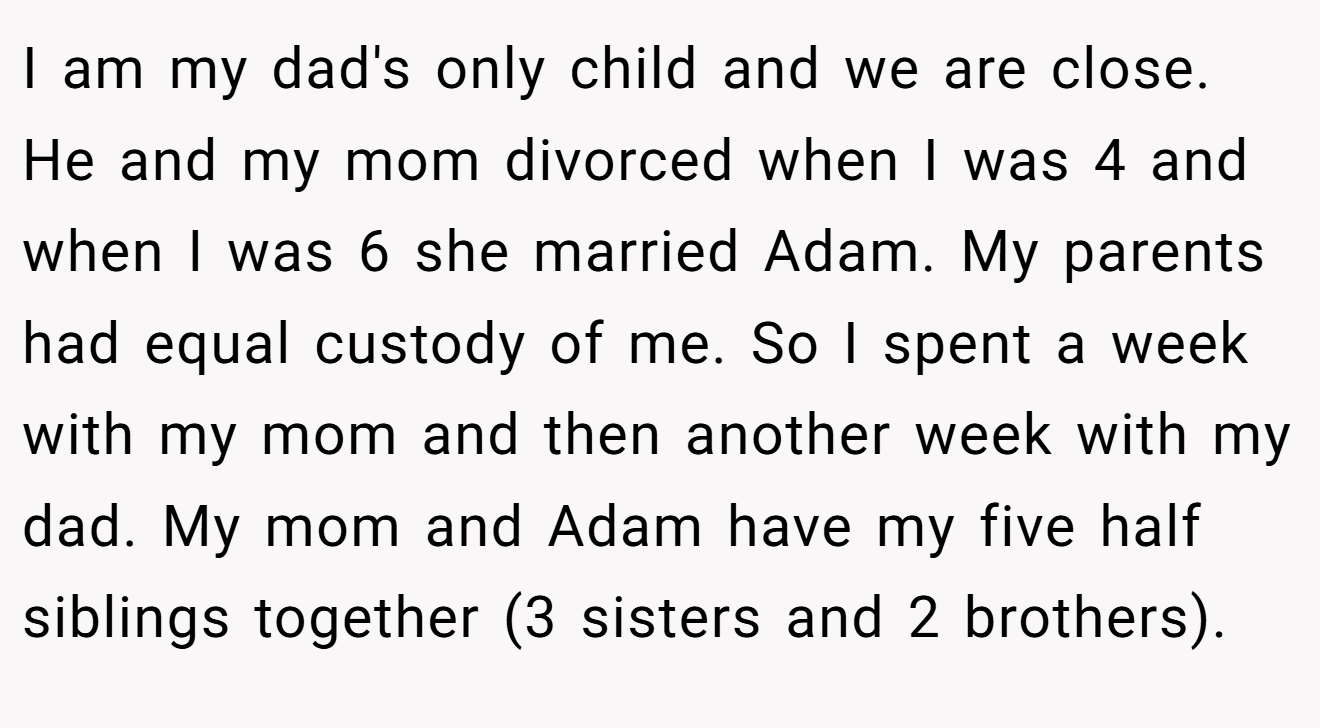 I am my dad's only child and we are close. He and my mom divorced when I was 4 and when I was 6 she married Adam. My parents had equal custody of me. So I spent a week with my mom and then another week with my dad. My mom and Adam have my five half siblings together (3 sisters and 2 brothers).