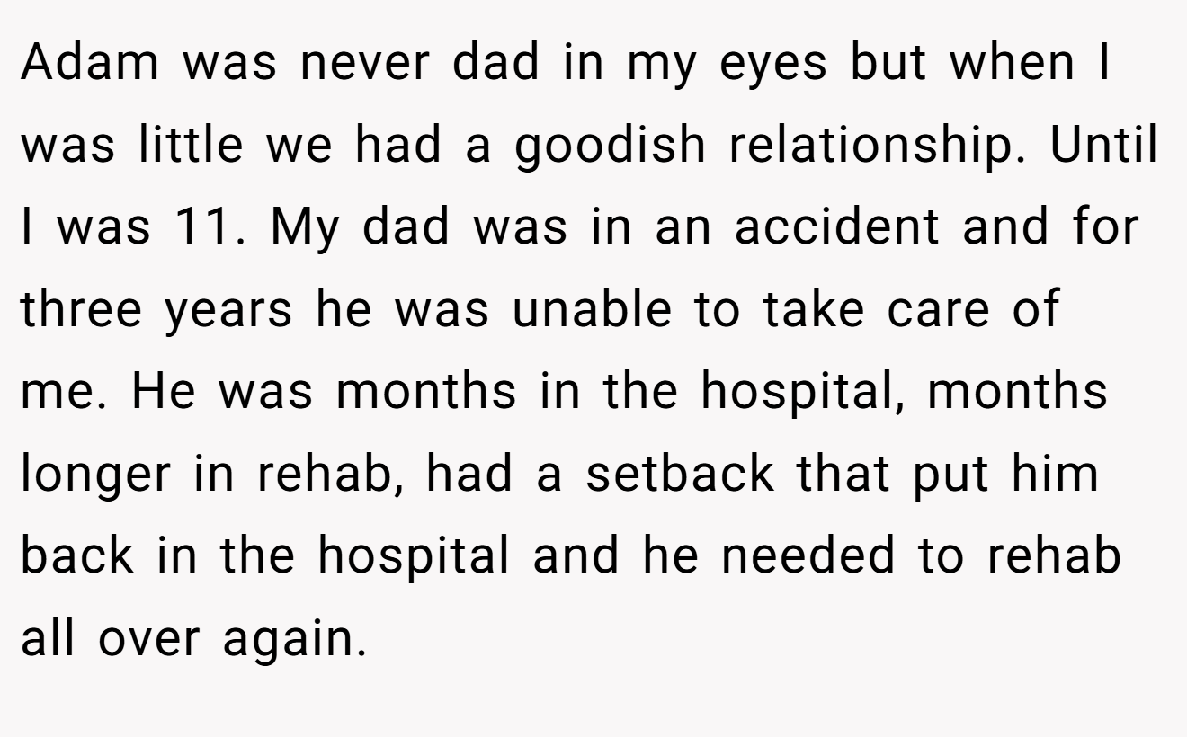 Adam was never dad in my eyes but when I was little we had a goodish relationship. Until I was 11. My dad was in an accident and for three years he was unable to take care of me. He was months in the hospital, months longer in rehab, had a setback that put him back in the hospital and he needed to rehab all over again.