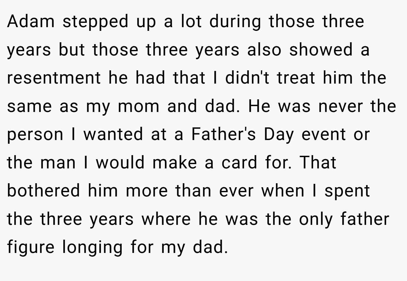 Adam stepped up a lot during those three years but those three years also showed a resentment he had that I didn't treat him the same as my mom and dad. He was never the person I wanted at a Father's Day event or the man I would make a card for. That bothered him more than ever when I spent the three years where he was the only father figure longing for my dad.