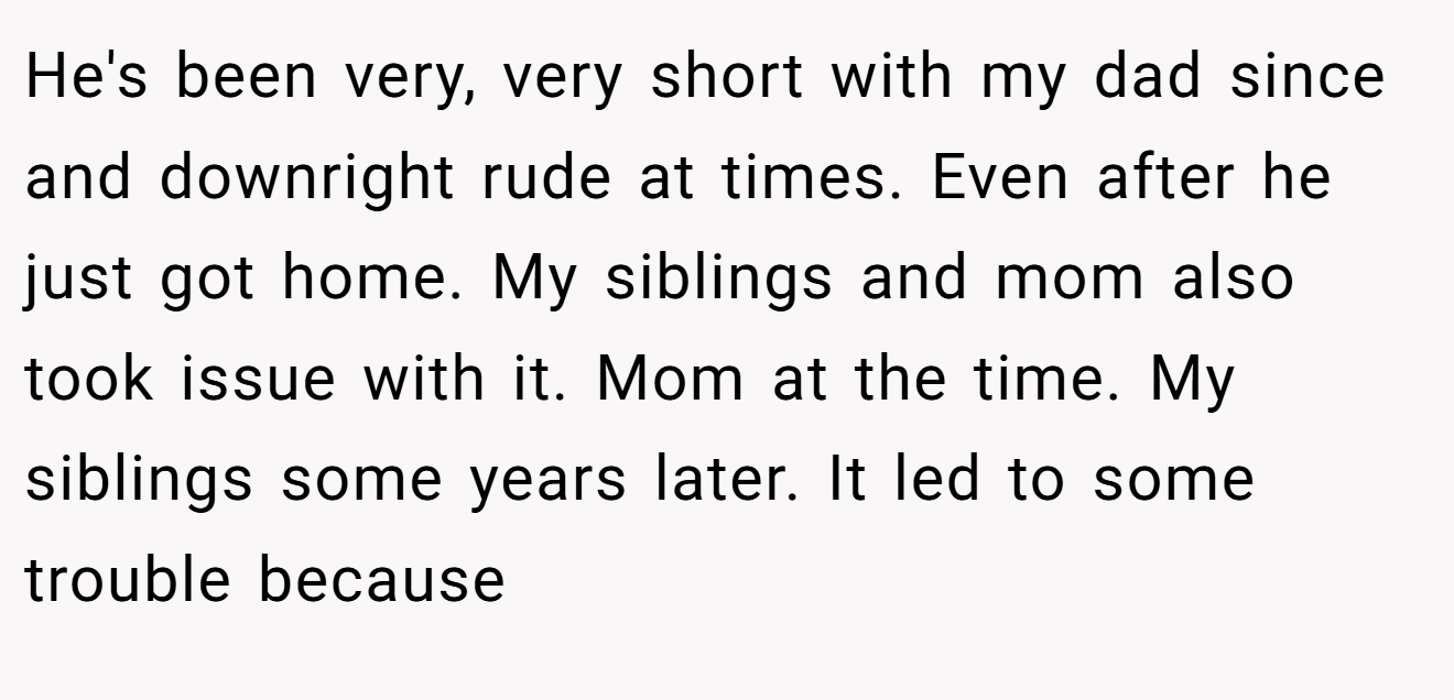 He's been very, very short with my dad since and downright rude at times. Even after he just got home. My siblings and mom also took issue with it. Mom at the time. My siblings some years later. It led to some trouble because