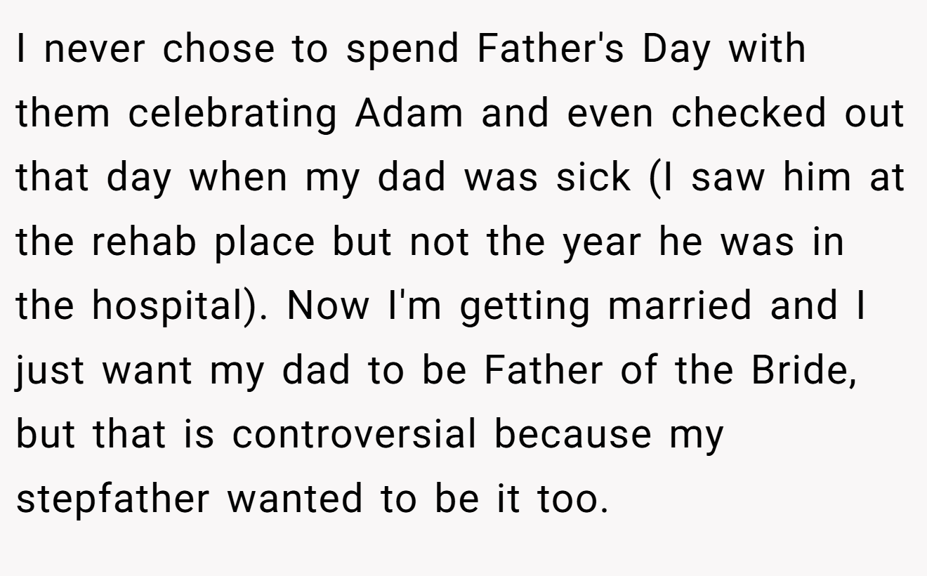 I never chose to spend Father's Day with them celebrating Adam and even checked out that day when my dad was sick (I saw him at the rehab place but not the year he was in the hospital). Now I'm getting married and I just want my dad to be Father of the Bride, but that is controversial because my stepfather wanted to be it too.