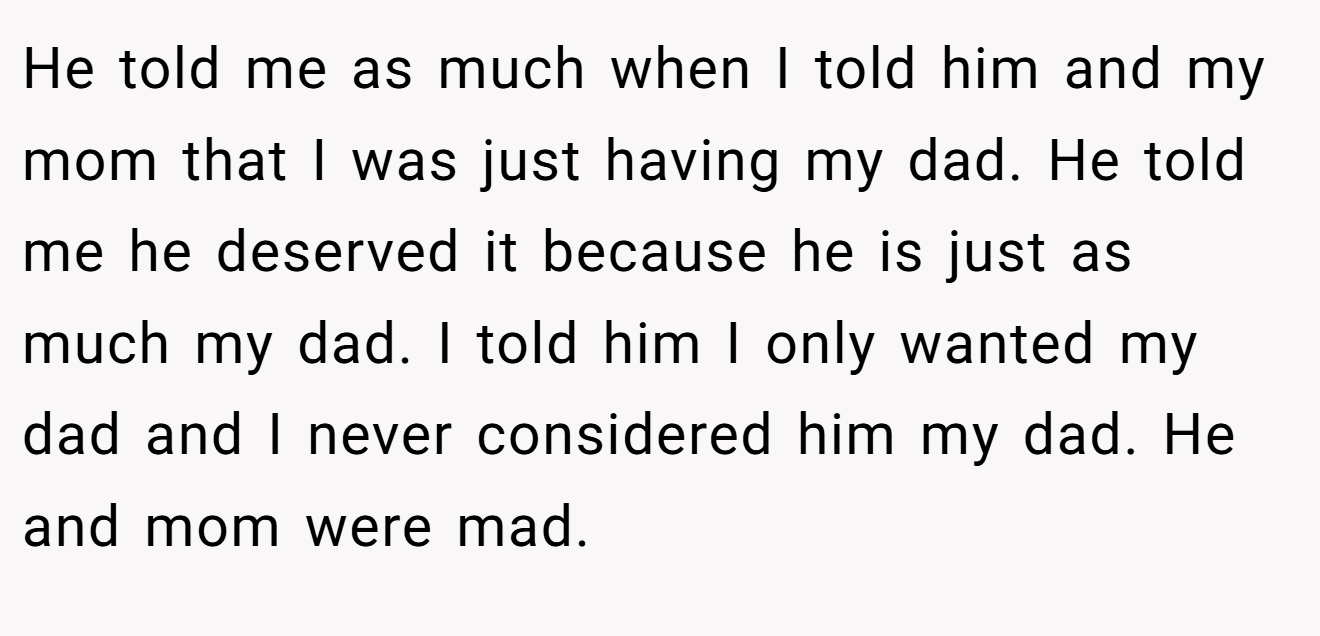 He told me as much when I told him and my mom that I was just having my dad. He told me he deserved it because he is just as much my dad. I told him I only wanted my dad and I never considered him my dad. He and mom were mad.