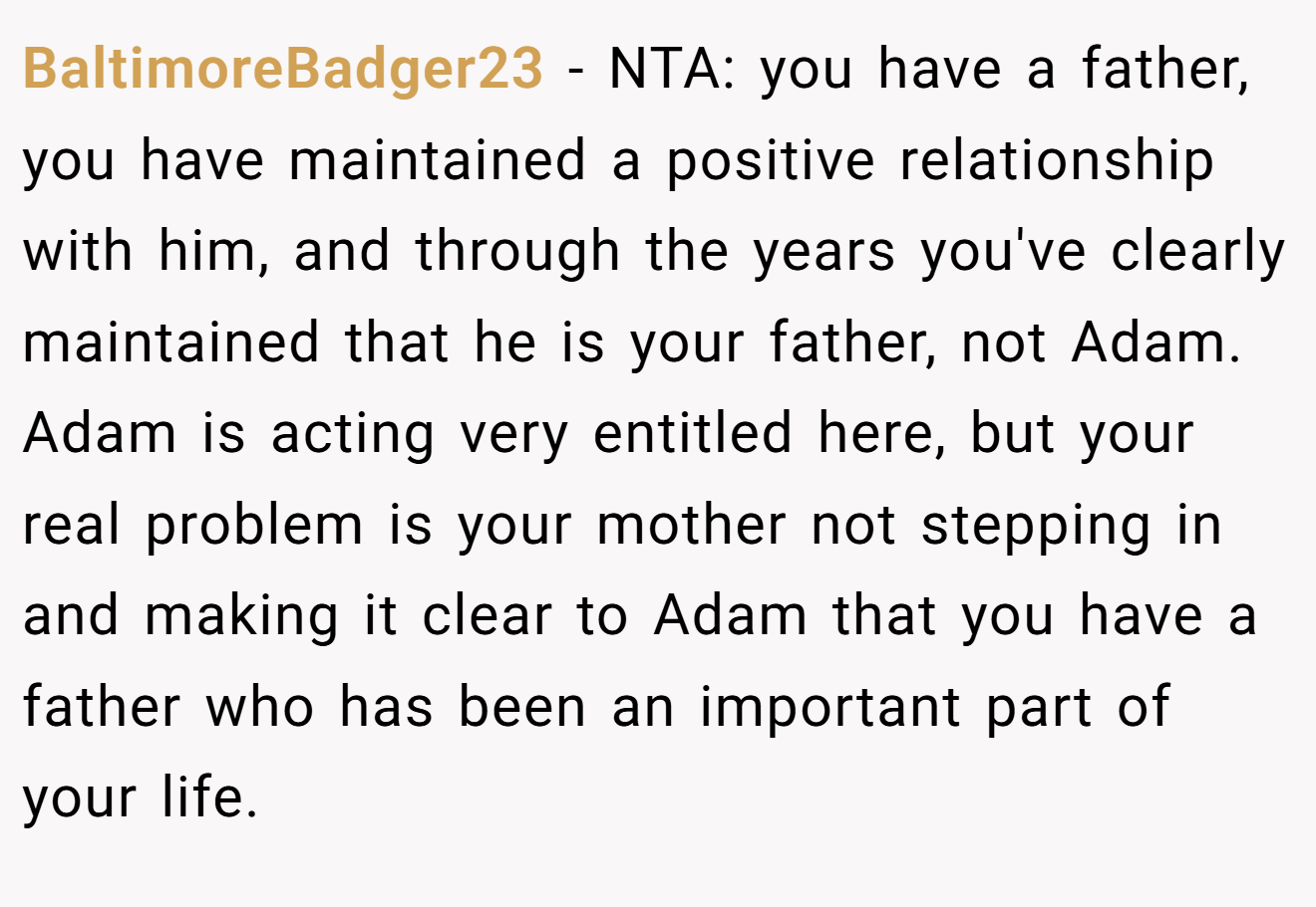 BaltimoreBadger23 − NTA: you have a father, you have maintained a positive relationship with him, and through the years you've clearly maintained that he is your father, not Adam. Adam is acting very entitled here, but your real problem is your mother not stepping in and making it clear to Adam that you have a father who has been an important part of your life.
