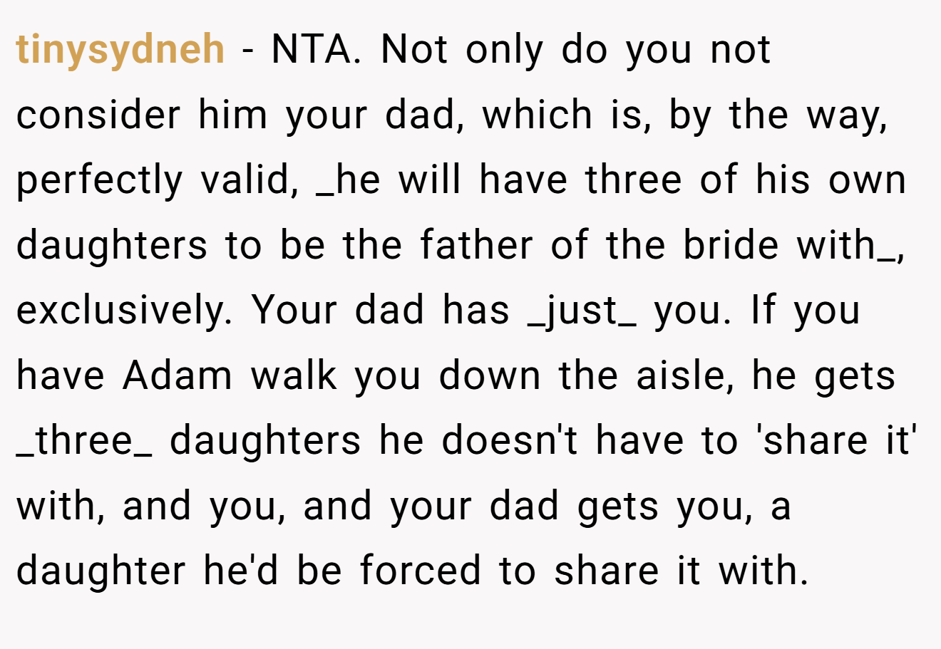 tinysydneh − NTA. Not only do you not consider him your dad, which is, by the way, perfectly valid, _he will have three of his own daughters to be the father of the bride with_, exclusively. Your dad has _just_ you. If you have Adam walk you down the aisle, he gets _three_ daughters he doesn't have to 'share it' with, and you, and your dad gets you, a daughter he'd be forced to share it with.