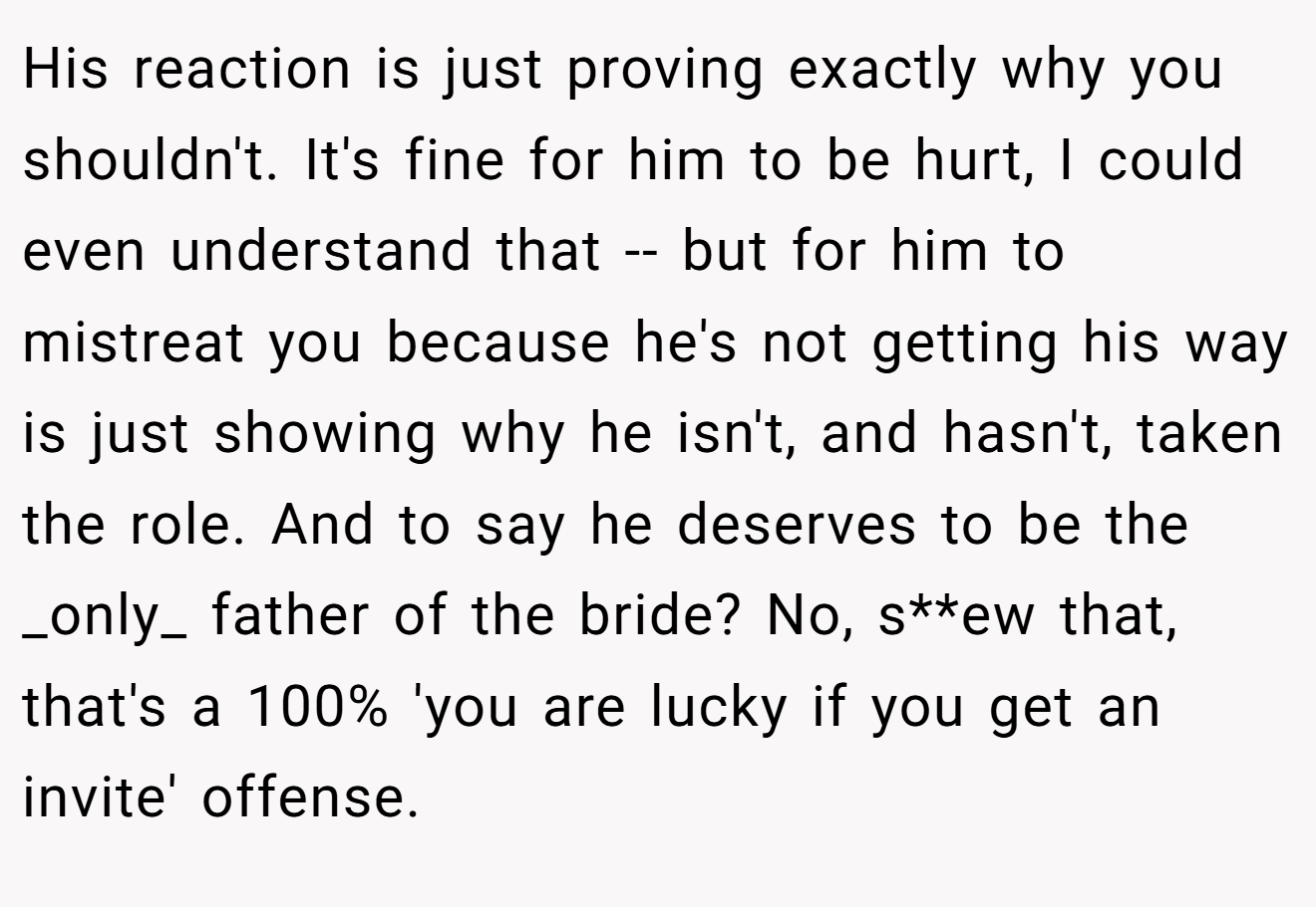 His reaction is just proving exactly why you shouldn't. It's fine for him to be hurt, I could even understand that -- but for him to mistreat you because he's not getting his way is just showing why he isn't, and hasn't, taken the role. And to say he deserves to be the _only_ father of the bride? No, s**ew that, that's a 100% 'you are lucky if you get an invite' offense.