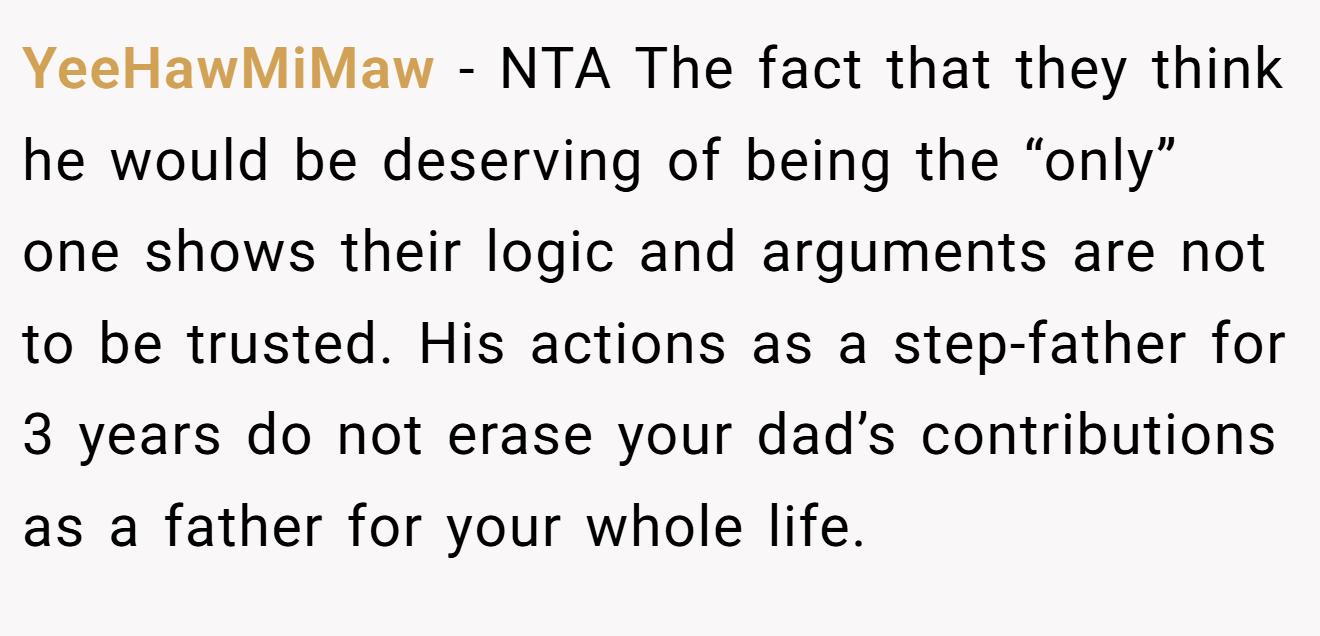 YeeHawMiMaw − NTA The fact that they think he would be deserving of being the “only” one shows their logic and arguments are not to be trusted. His actions as a step-father for 3 years do not erase your dad’s contributions as a father for your whole life.