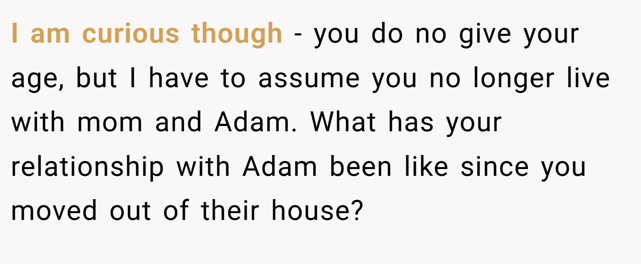 I am curious though - you do no give your age, but I have to assume you no longer live with mom and Adam. What has your relationship with Adam been like since you moved out of their house?