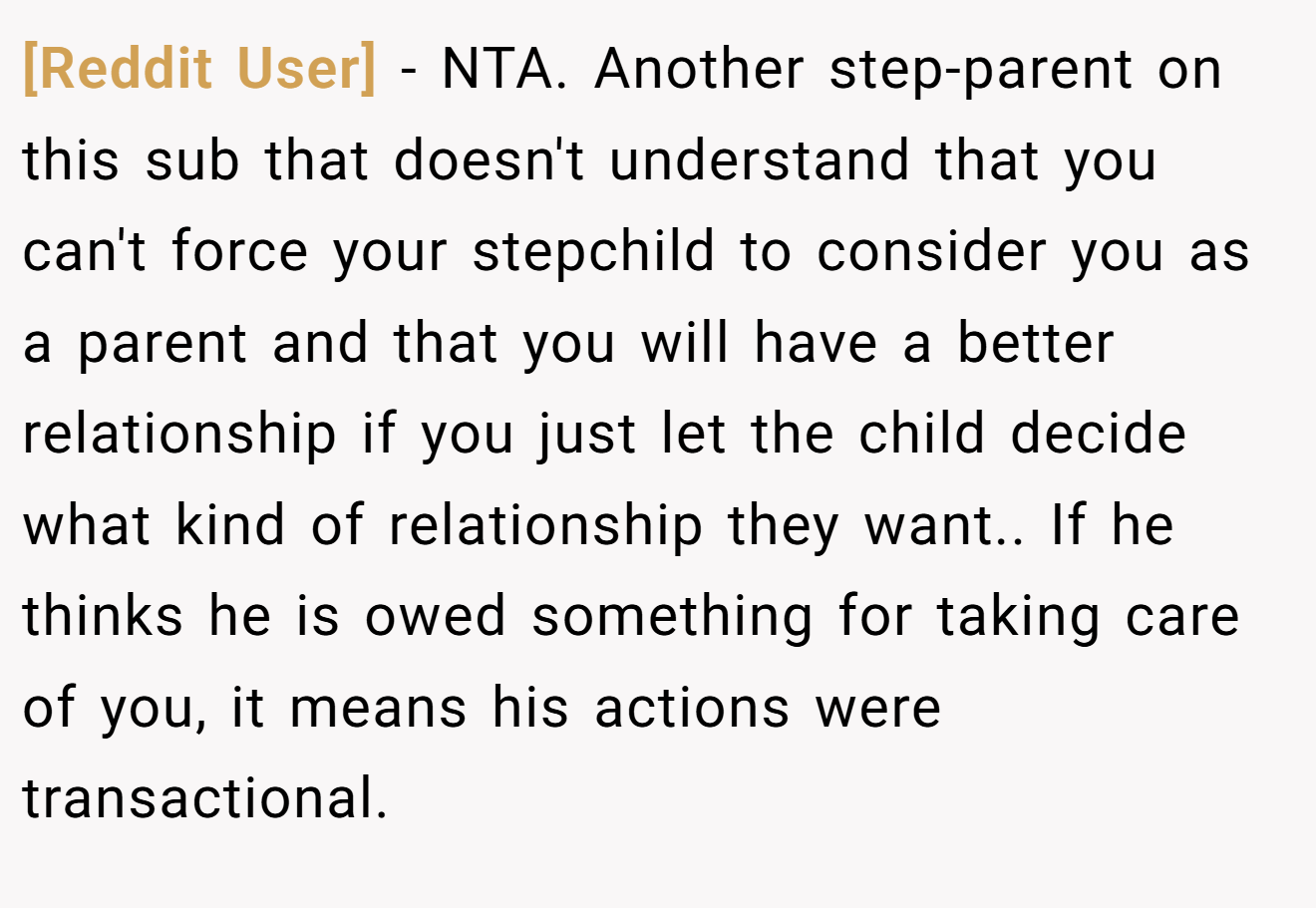 [Reddit User] − NTA. Another step-parent on this sub that doesn't understand that you can't force your stepchild to consider you as a parent and that you will have a better relationship if you just let the child decide what kind of relationship they want.. If he thinks he is owed something for taking care of you, it means his actions were transactional.