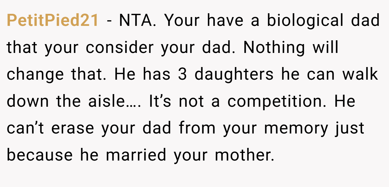 PetitPied21 − NTA. Your have a biological dad that your consider your dad. Nothing will change that. He has 3 daughters he can walk down the aisle…. It’s not a competition. He can’t erase your dad from your memory just because he married your mother.