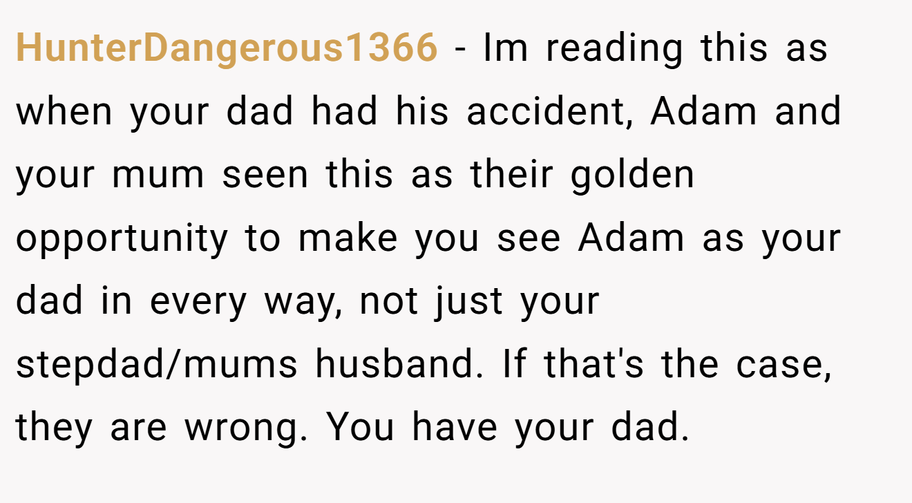 HunterDangerous1366 − Im reading this as when your dad had his accident, Adam and your mum seen this as their golden opportunity to make you see Adam as your dad in every way, not just your stepdad/mums husband. If that's the case, they are wrong. You have your dad.