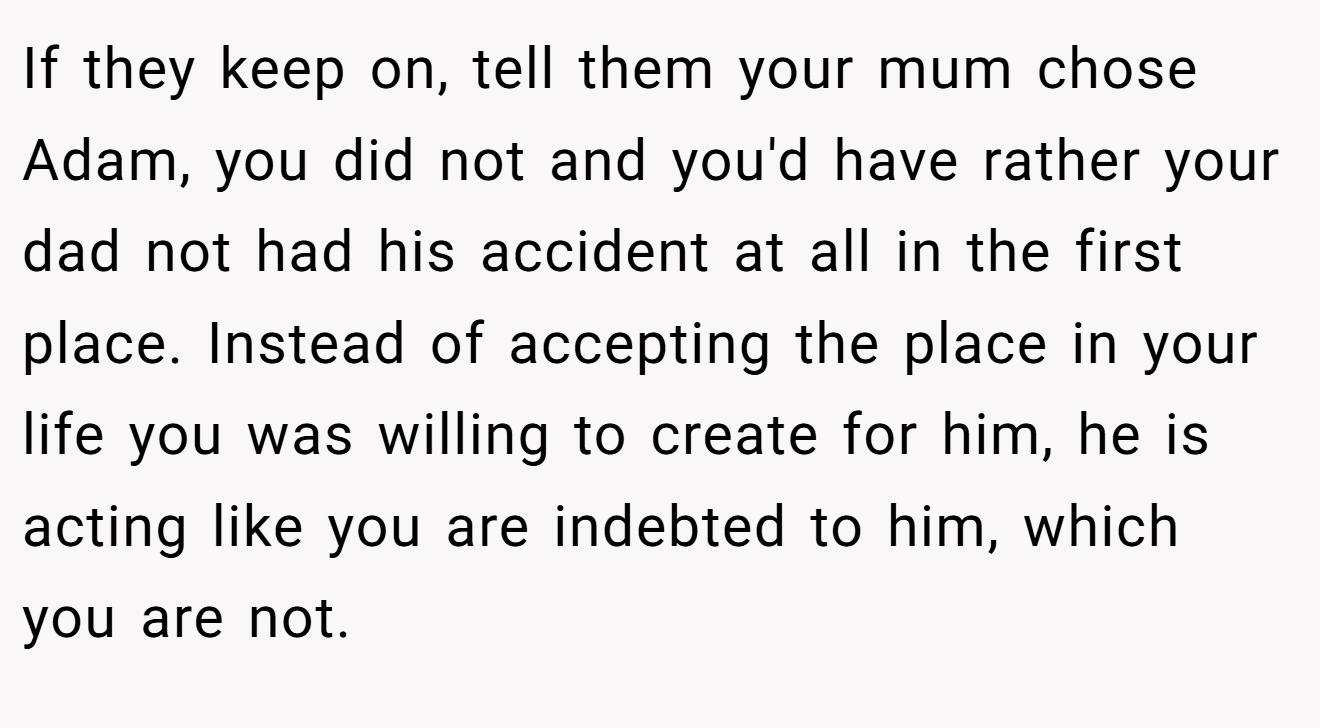 If they keep on, tell them your mum chose Adam, you did not and you'd have rather your dad not had his accident at all in the first place. Instead of accepting the place in your life you was willing to create for him, he is acting like you are indebted to him, which you are not.
