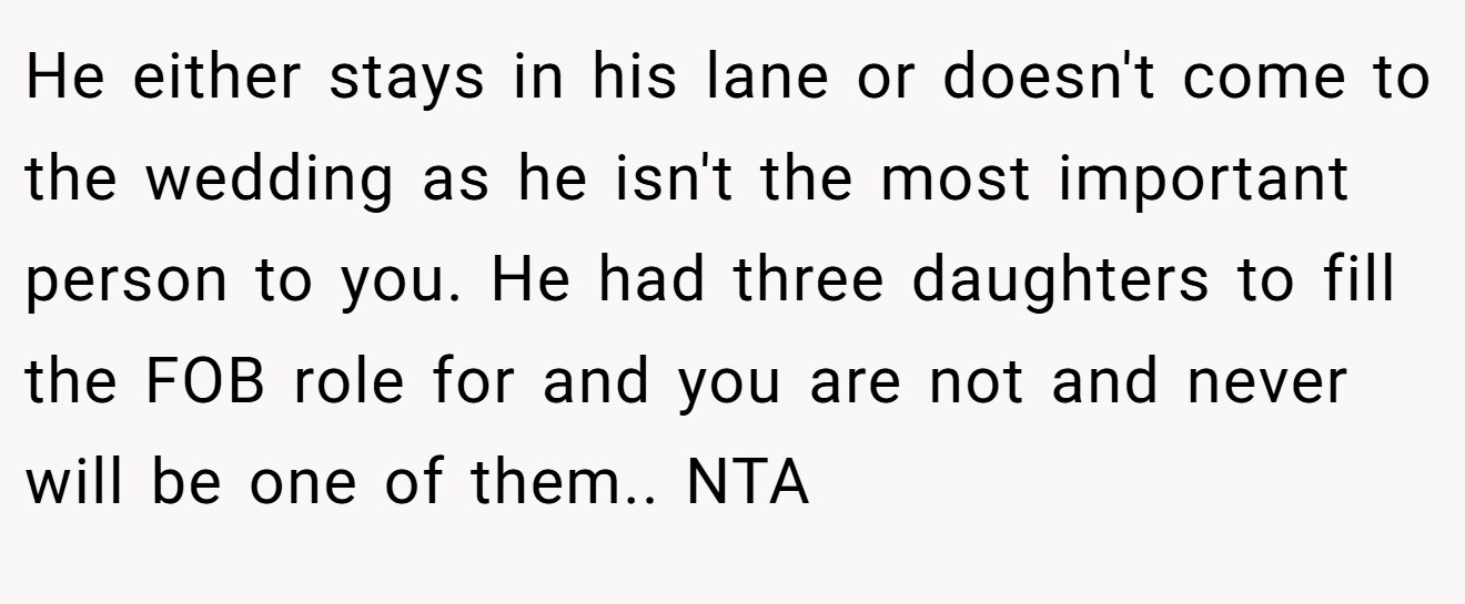 He either stays in his lane or doesn't come to the wedding as he isn't the most important person to you. He had three daughters to fill the FOB role for and you are not and never will be one of them.. NTA