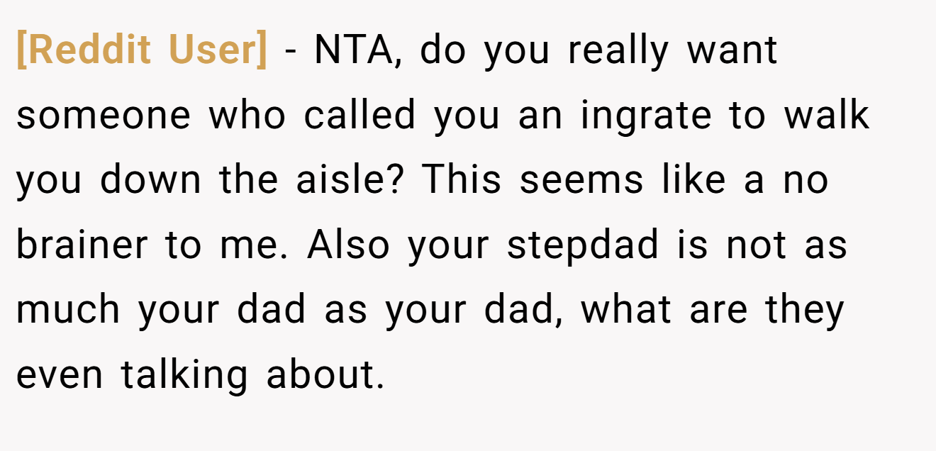 [Reddit User] − NTA, do you really want someone who called you an ingrate to walk you down the aisle? This seems like a no brainer to me. Also your stepdad is not as much your dad as your dad, what are they even talking about.