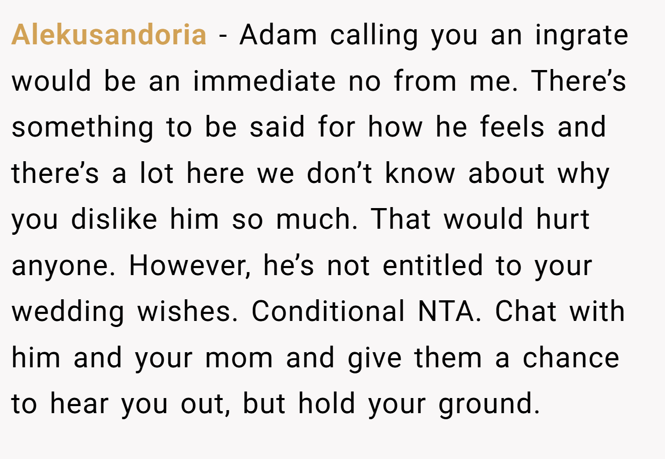 Alekusandoria − Adam calling you an ingrate would be an immediate no from me. There’s something to be said for how he feels and there’s a lot here we don’t know about why you dislike him so much. That would hurt anyone. However, he’s not entitled to your wedding wishes. Conditional NTA. Chat with him and your mom and give them a chance to hear you out, but hold your ground.