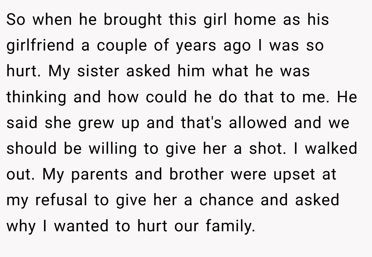 So when he brought this girl home as his girlfriend a couple of years ago I was so hurt. My sister asked him what he was thinking and how could he do that to me. He said she grew up and that's allowed and we should be willing to give her a shot. I walked out. My parents and brother were upset at my refusal to give her a chance and asked why I wanted to hurt our family.