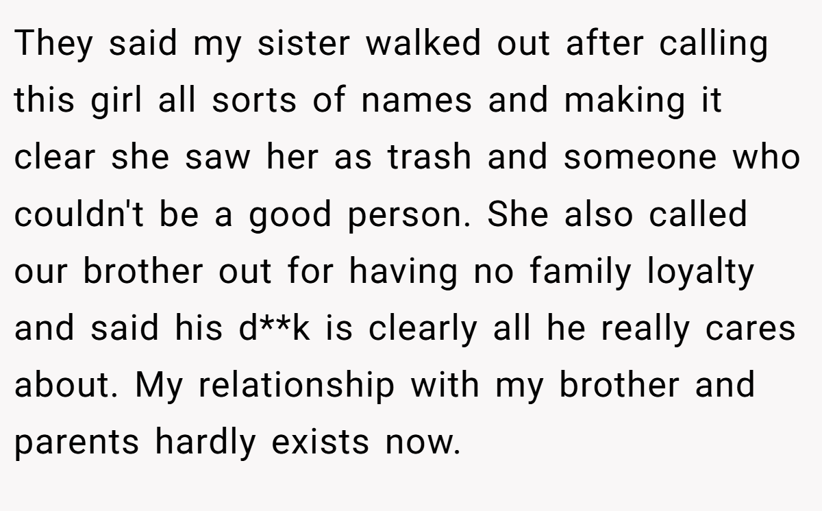 They said my sister walked out after calling this girl all sorts of names and making it clear she saw her as trash and someone who couldn't be a good person. She also called our brother out for having no family loyalty and said his d**k is clearly all he really cares about. My relationship with my brother and parents hardly exists now.