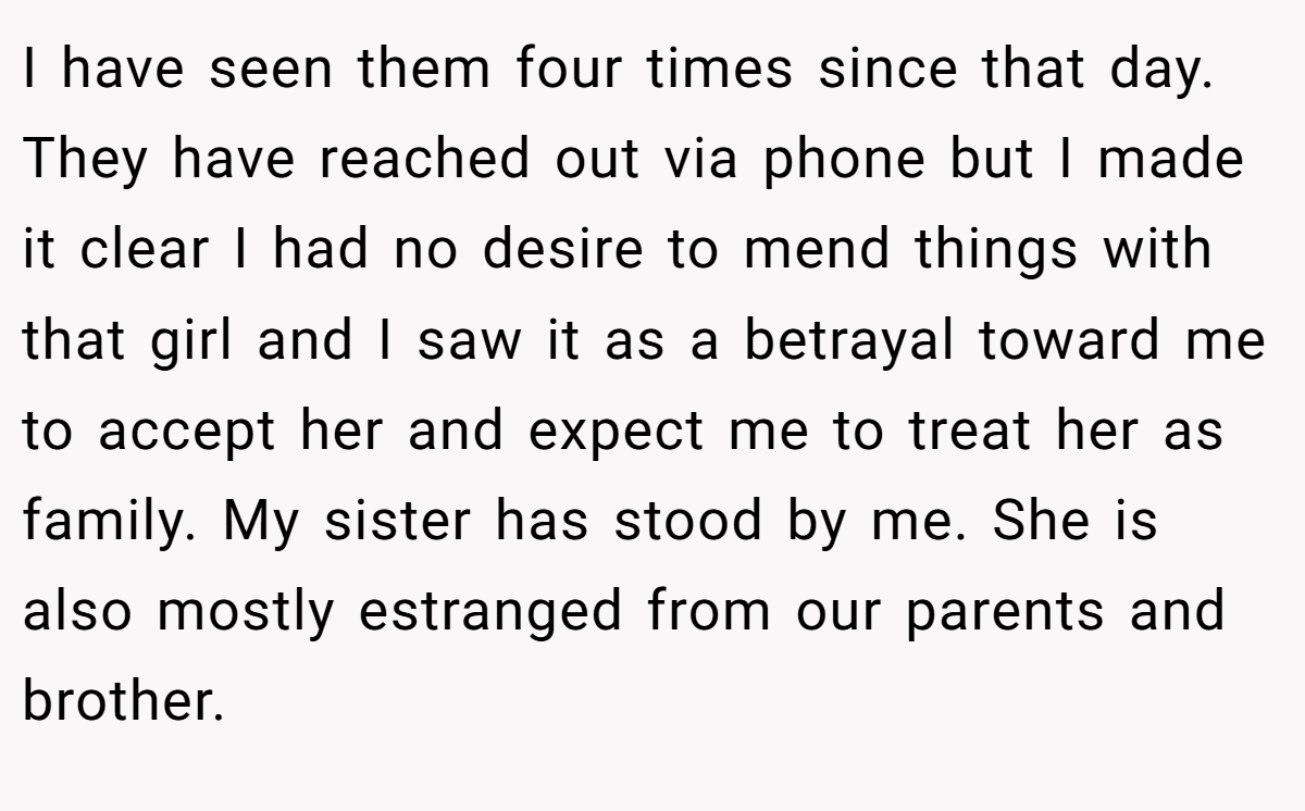 I have seen them four times since that day. They have reached out via phone but I made it clear I had no desire to mend things with that girl and I saw it as a betrayal toward me to accept her and expect me to treat her as family. My sister has stood by me. She is also mostly estranged from our parents and brother.