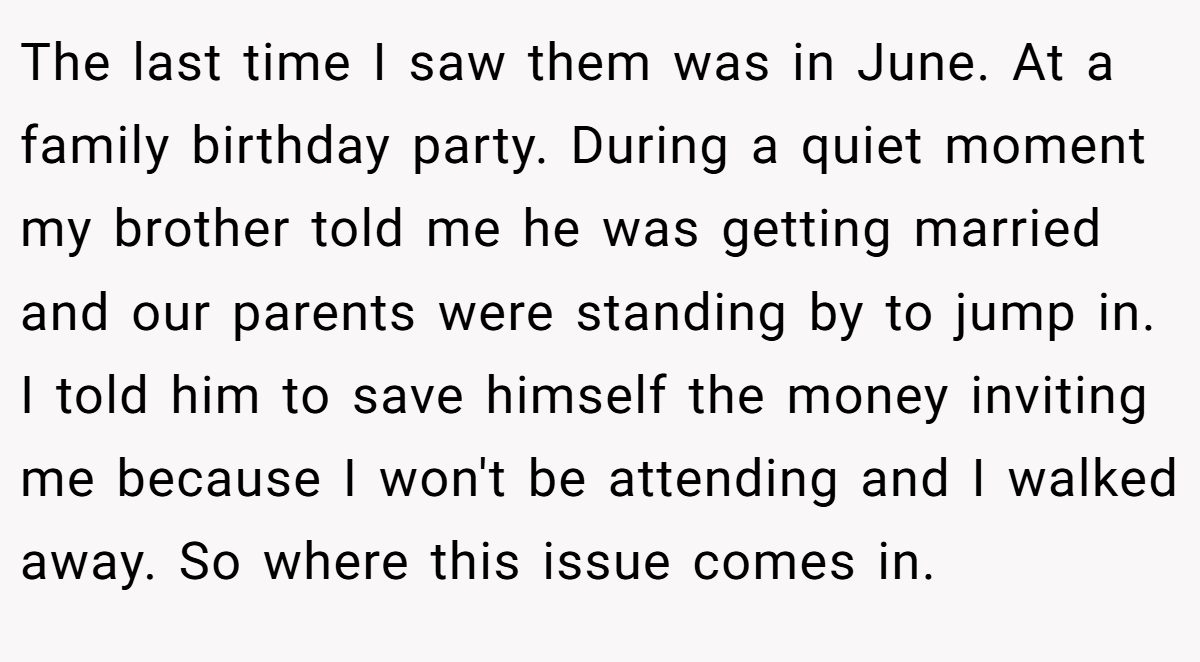 The last time I saw them was in June. At a family birthday party. During a quiet moment my brother told me he was getting married and our parents were standing by to jump in. I told him to save himself the money inviting me because I won't be attending and I walked away. So where this issue comes in.