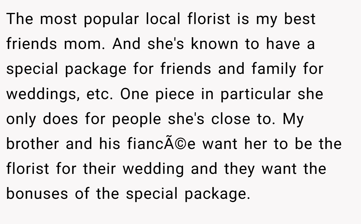 The most popular local florist is my best friends mom. And she's known to have a special package for friends and family for weddings, etc. One piece in particular she only does for people she's close to. My brother and his fiancÃ©e want her to be the florist for their wedding and they want the bonuses of the special package.