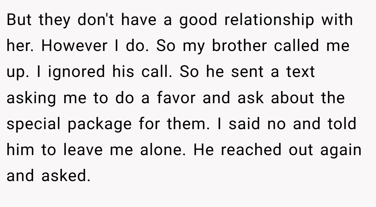 But they don't have a good relationship with her. However I do. So my brother called me up. I ignored his call. So he sent a text asking me to do a favor and ask about the special package for them. I said no and told him to leave me alone. He reached out again and asked.