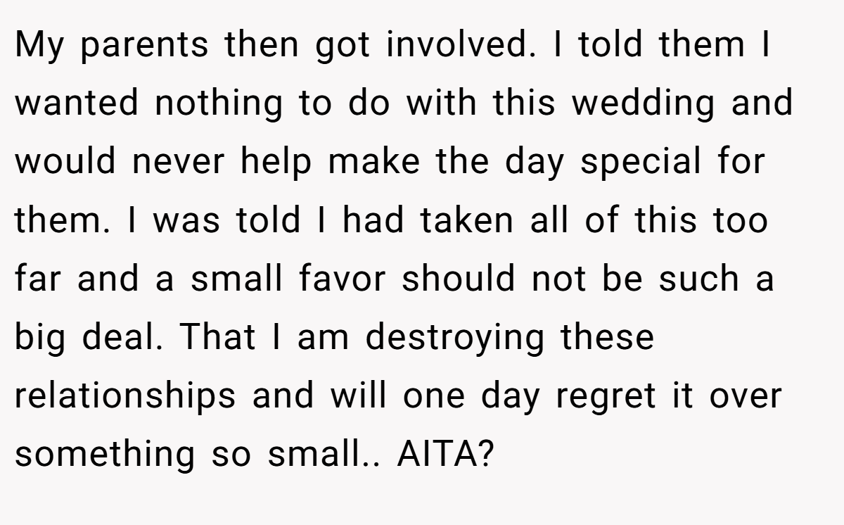My parents then got involved. I told them I wanted nothing to do with this wedding and would never help make the day special for them. I was told I had taken all of this too far and a small favor should not be such a big deal. That I am destroying these relationships and will one day regret it over something so small.. AITA?