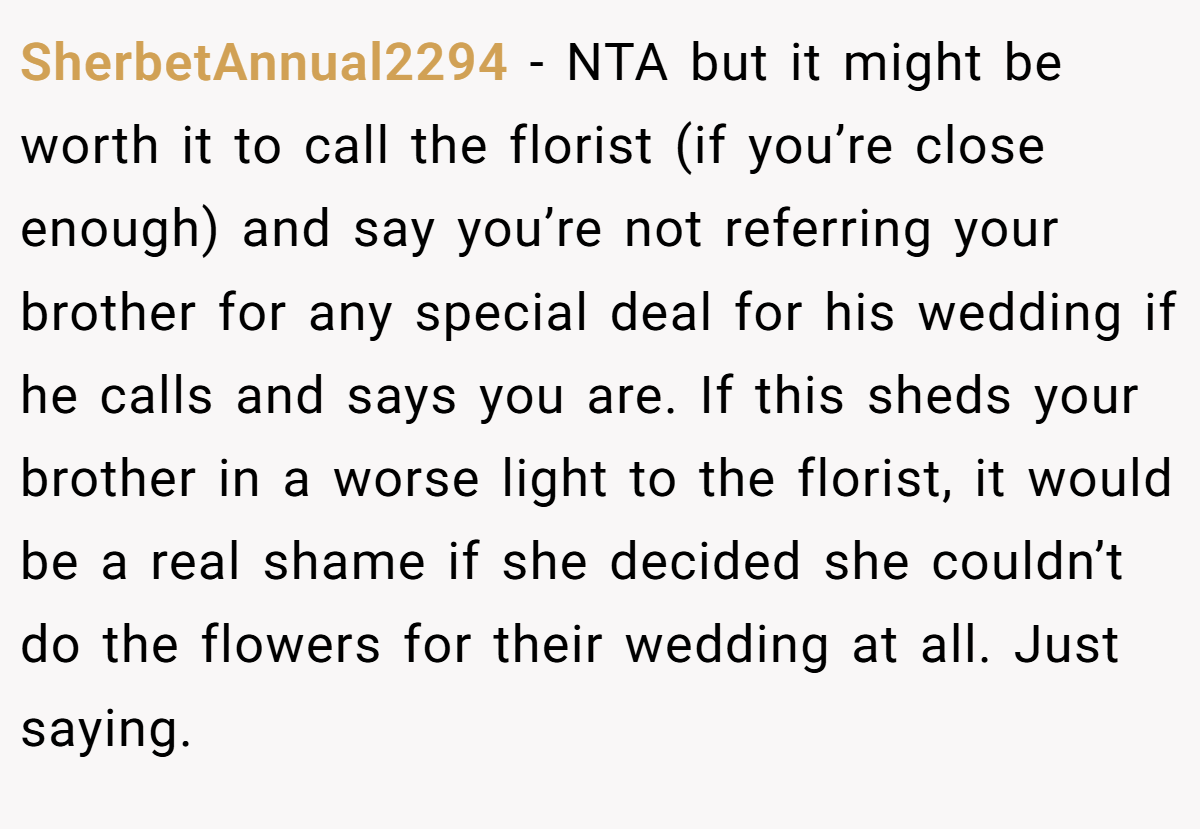 SherbetAnnual2294 − NTA but it might be worth it to call the florist (if you’re close enough) and say you’re not referring your brother for any special deal for his wedding if he calls and says you are. If this sheds your brother in a worse light to the florist, it would be a real shame if she decided she couldn’t do the flowers for their wedding at all. Just saying.