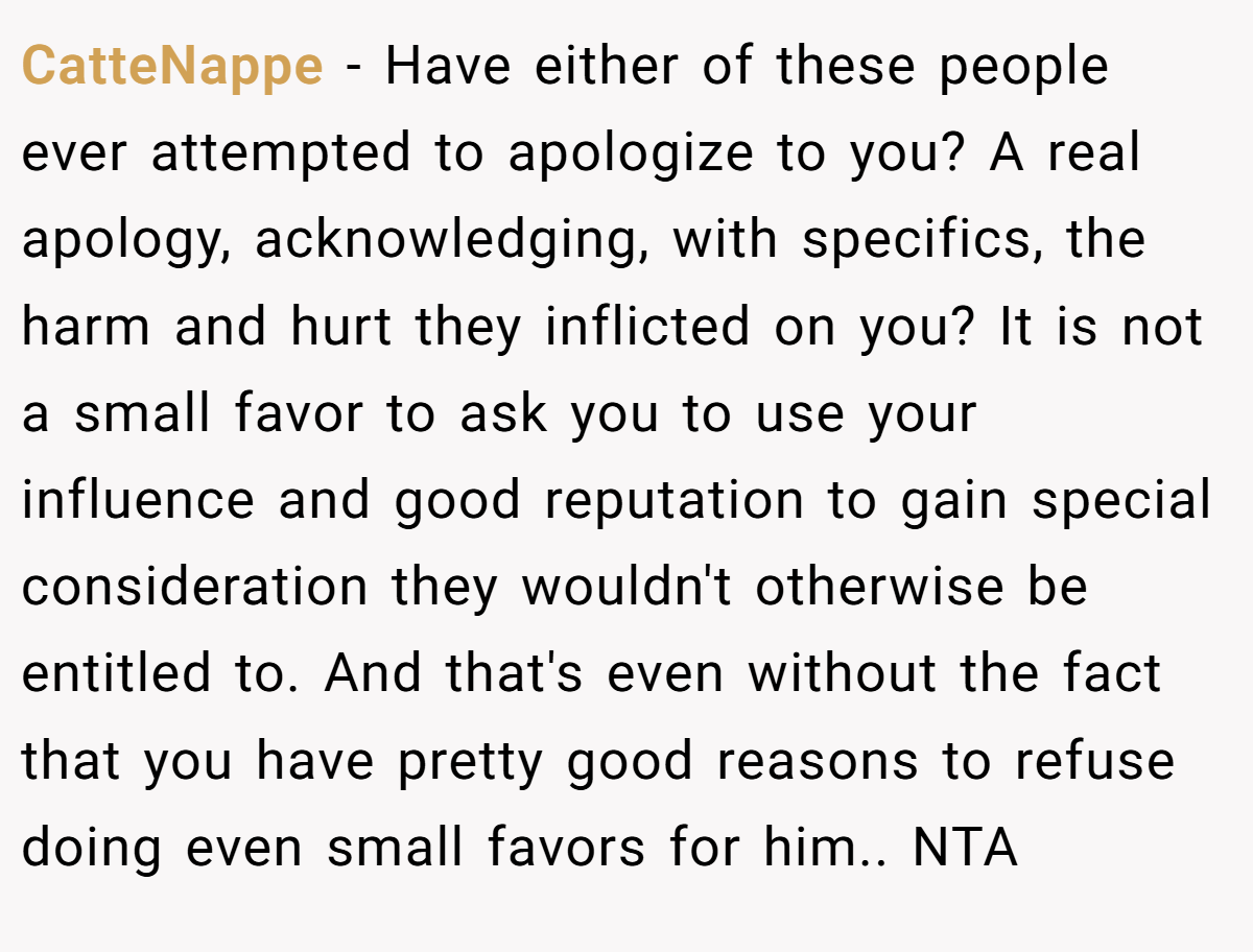CatteNappe − Have either of these people ever attempted to apologize to you? A real apology, acknowledging, with specifics, the harm and hurt they inflicted on you? It is not a small favor to ask you to use your influence and good reputation to gain special consideration they wouldn't otherwise be entitled to. And that's even without the fact that you have pretty good reasons to refuse doing even small favors for him.. NTA