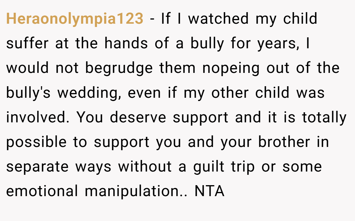 Heraonolympia123 − If I watched my child suffer at the hands of a bully for years, I would not begrudge them nopeing out of the bully's wedding, even if my other child was involved. You deserve support and it is totally possible to support you and your brother in separate ways without a guilt trip or some emotional manipulation.. NTA 