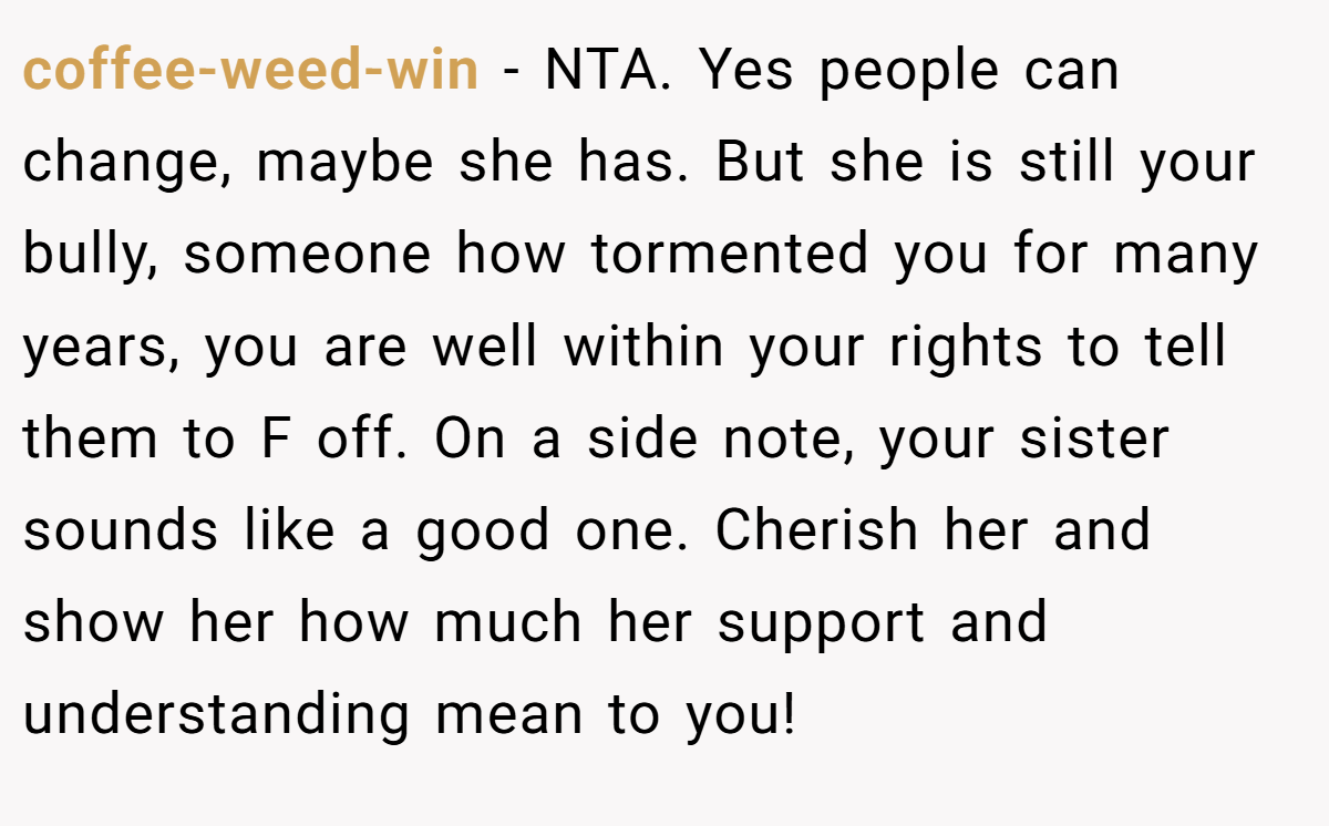 coffee-weed-win − NTA. Yes people can change, maybe she has. But she is still your bully, someone how tormented you for many years, you are well within your rights to tell them to F off. On a side note, your sister sounds like a good one. Cherish her and show her how much her support and understanding mean to you!