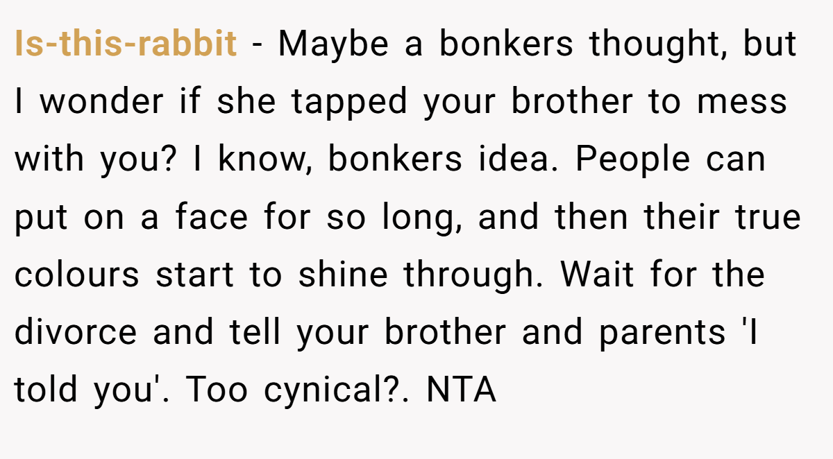 Is-this-rabbit − Maybe a bonkers thought, but I wonder if she tapped your brother to mess with you? I know, bonkers idea. People can put on a face for so long, and then their true colours start to shine through. Wait for the divorce and tell your brother and parents 'I told you'. Too cynical?. NTA