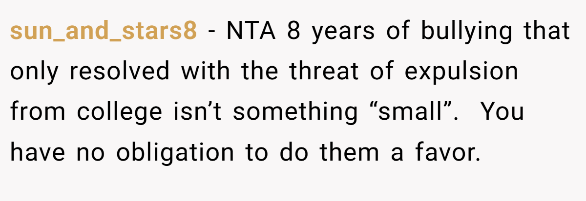 sun_and_stars8 − NTA 8 years of bullying that only resolved with the threat of expulsion from college isn’t something “small”.  You have no obligation to do them a favor.  